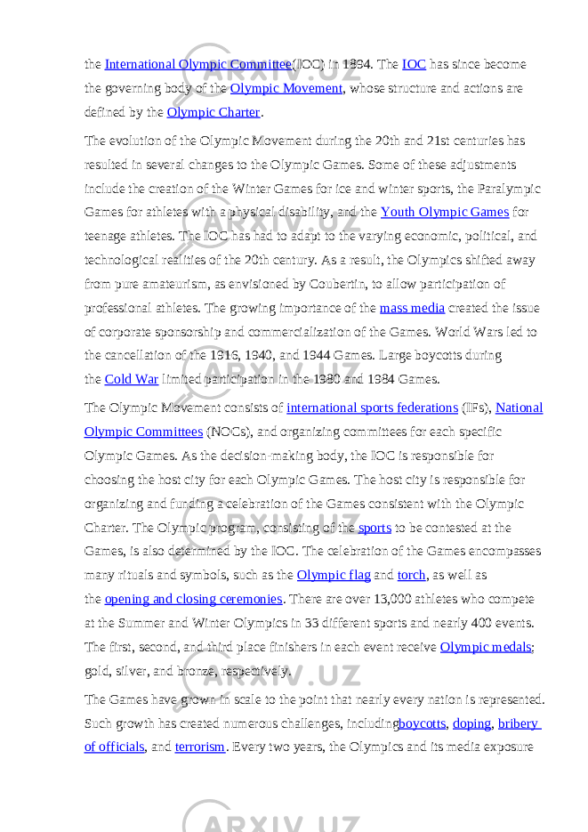 the   International Olympic Committee (IOC) in 1894. The   IOC   has since become the governing body of the   Olympic Movement , whose structure and actions are defined by the   Olympic Charter . The evolution of the Olympic Movement during the 20th and 21st centuries has resulted in several changes to the Olympic Games. Some of these adjustments include the creation of the Winter Games for ice and winter sports, the Paralympic Games for athletes with a physical disability, and the   Youth Olympic Games   for teenage athletes. The IOC has had to adapt to the varying economic, political, and technological realities of the 20th century. As a result, the Olympics shifted away from pure amateurism, as envisioned by Coubertin, to allow participation of professional athletes. The growing importance of the   mass media   created the issue of corporate sponsorship and commercialization of the Games. World Wars led to the cancellation of the 1916, 1940, and 1944 Games. Large boycotts during the   Cold War   limited participation in the 1980 and 1984 Games. The Olympic Movement consists of   international sports federations   (IFs),   National Olympic Committees   (NOCs), and organizing committees for each specific Olympic Games. As the decision-making body, the IOC is responsible for choosing the host city for each Olympic Games. The host city is responsible for organizing and funding a celebration of the Games consistent with the Olympic Charter. The Olympic program, consisting of the   sports   to be contested at the Games, is also determined by the IOC. The celebration of the Games encompasses many rituals and symbols, such as the   Olympic flag   and   torch , as well as the   opening and closing ceremonies . There are over 13,000 athletes who compete at the Summer and Winter Olympics in 33 different sports and nearly 400 events. The first, second, and third place finishers in each event receive   Olympic medals ; gold, silver, and bronze, respectively. The Games have grown in scale to the point that nearly every nation is represented. Such growth has created numerous challenges, including boycotts ,   doping ,   bribery of officials , and   terrorism . Every two years, the Olympics and its media exposure 