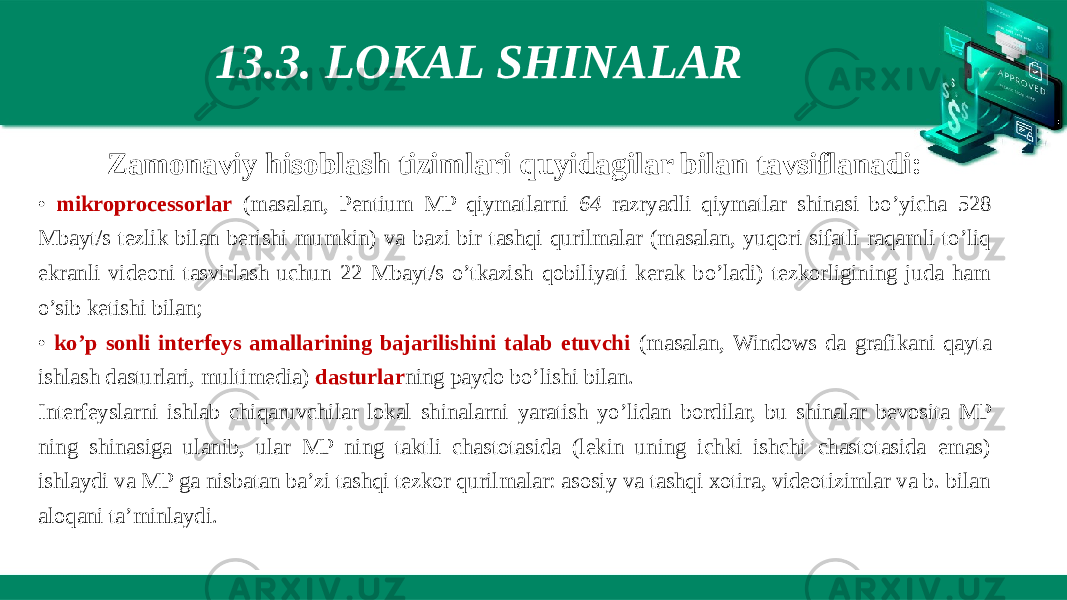 13.3. LOKAL SHINALAR Zamonaviy hisoblash tizimlari quyidagilar bilan tavsiflanadi: • mikroprocessorlar (masalan, Pentium MP qiymatlarni 64 razryadli qiymatlar shinasi bo’yicha 528 Mbayt/s tezlik bilan berishi mumkin) va bazi bir tashqi qurilmalar (masalan, yuqori sifatli raqamli to’liq ekranli videoni tasvirlash uchun 22 Mbayt/s o’tkazish qobiliyati kerak bo’ladi) tezkorligining juda ham o’sib ketishi bilan; • ko’p sonli interfeys amallarining bajarilishini talab etuvchi (masalan, Windows da grafikani qayta ishlash dasturlari, multimedia) dasturlar ning paydo bo’lishi bilan. Interfeyslarni ishlab chiqaruvchilar lokal shinalarni yaratish yo’lidan bordilar, bu shinalar bevosita MP ning shinasiga ulanib, ular MP ning taktli chastotasida (lekin uning ichki ishchi chastotasida emas) ishlaydi va MP ga nisbatan ba’zi tashqi tezkor qurilmalar: asosiy va tashqi xotira, videotizimlar va b. bilan aloqani ta’minlaydi. 