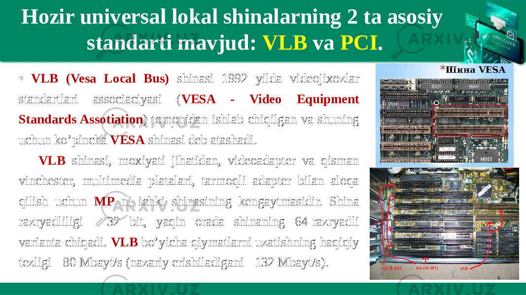 Hozir universal lokal shinalarning 2 ta asosiy standarti mavjud: VLB va PCI . • VLB (Vesa Local Bus) shinasi 1992 yilda videojixozlar standartlari associaciyasi ( VESA - Video Equipment Standards Assotiation ) tomonidan ishlab chiqilgan va shuning uchun ko’pincha VESA shinasi deb atashadi. VLB shinasi, moxiyati jihatidan, videoadapter va qisman vinchester, multimedia platalari, tarmoqli adapter bilan aloqa qilish uchun MP ni ichki shinasining kengaytmasidir. Shina razryadliligi - 32 bit, yaqin orada shinaning 64-razryadli varianta chiqadi. VLB bo’yicha qiymatlarni uzatishning haqiqiy tezligi - 80 Mbayt/s (nazariy erishiladigani - 132 Mbayt/s). 