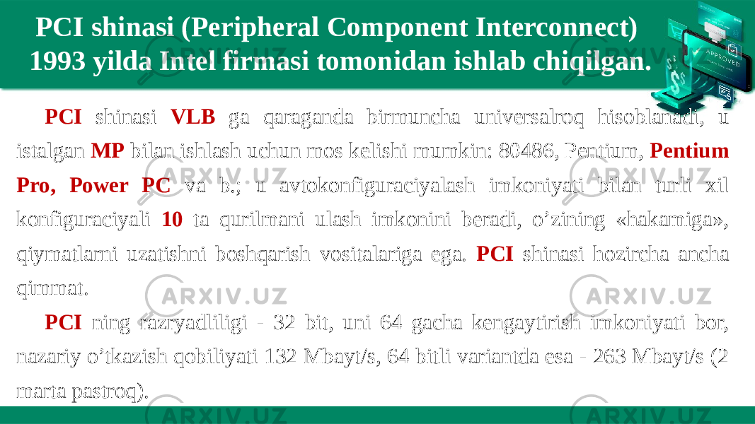 PCI shinasi (Peripheral Component Interconnect) 1993 yilda Intel firmasi tomonidan ishlab chiqilgan. PCI shinasi VLB ga qaraganda birmuncha universalroq hisoblanadi, u istalgan MP bilan ishlash uchun mos kelishi mumkin: 80486, Pentium, Pentium Pro, Power PC va b.; u avtokonfiguraciyalash imkoniyati bilan turli xil konfiguraciyali 10 ta qurilmani ulash imkonini beradi, o’zining «hakamiga», qiymatlarni uzatishni boshqarish vositalariga ega. PCI shinasi hozircha ancha qimmat. PCI ning razryadliligi - 32 bit, uni 64 gacha kengaytirish imkoniyati bor, nazariy o’tkazish qobiliyati 132 Mbayt/s, 64 bitli variantda esa - 263 Mbayt/s (2 marta pastroq). 
