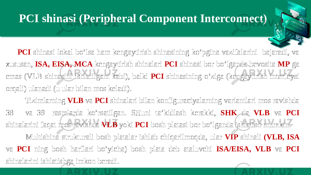 PCI shinasi (Peripheral Component Interconnect) PCI shinasi lokal bo’lsa ham kengaytirish shinasining ko’pgina vazifalarini bajaradi, va xususan, ISA, EISA, MCA kengaytirish shinalari PCI shinasi bor bo’lganda bevosita MP ga emas (VLB shinasini ishlatilgani kabi), balki PCI shinasining o’ziga (kengaytirish interfeysi orqali) ulanadi (u ular bilan mos keladi).     Tizimlarning VLB va PCI shinalari bilan konfiguraciyalarning variantlari mos ravishda 38 - va 39 -rasmlarda ko’rsatilgan. SHuni ta’kidlash kerakki, SHK da VLB va PCI shinalarini faqat mos ravishda VLB yoki PCI -bosh platasi bor bo’lganda ishlatish mumkin.     Multishina strukturali bosh platalar ishlab chiqarilmoqda, ular VIP shinali (VLB, ISA va PCI ning bosh harflari bo’yicha) bosh plata deb ataluvchi ISA/EISA, VLB va PCI shinalarini ishlatishga imkon beradi. 