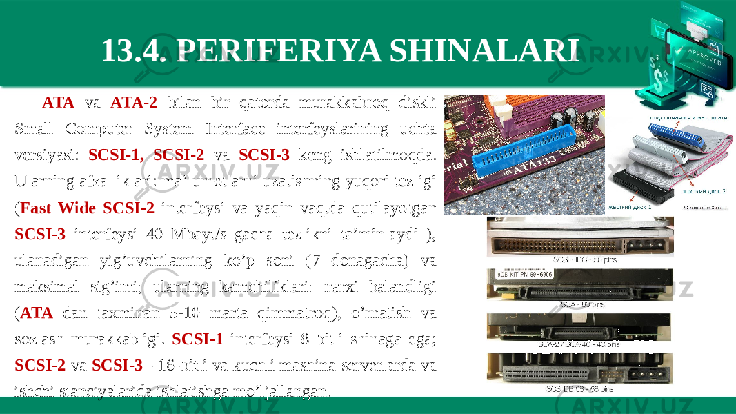 13.4. PERIFERIYA SHINALARI ATA va ATA-2 bilan bir qatorda murakkabroq diskli Small Computer System Interface interfeyslarining uchta versiyasi: SCSI-1, SCSI-2 va SCSI-3 keng ishlatilmoqda. Ularning afzalliklari: ma’lumotlarni uzatishning yuqori tezligi ( Fast Wide SCSI-2 interfeysi va yaqin vaqtda qutilayotgan SCSI-3 interfeysi 40 Mbayt/s gacha tezlikni ta’minlaydi ), ulanadigan yig’uvchilarning ko’p soni (7 donagacha) va maksimal sig’imi; ularning kamchiliklari: narxi balandligi ( ATA dan taxminan 5-10 marta qimmatroq), o’rnatish va sozlash murakkabligi. SCSI-1 interfeysi 8 bitli shinaga ega; SCSI-2 va SCSI-3 - 16-bitli va kuchli mashina-serverlarda va ishchi stanciyalarida ishlatishga mo’ljallangan. 