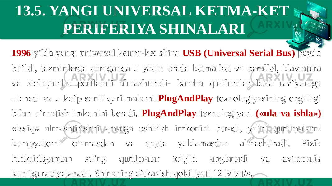 13.5. YANGI UNIVERSAL KETMA-KET PERIFERIYA SHINALARI 1996 yilda yangi universal ketma-ket shina USB (Universal Serial Bus) paydo bo’ldi, taxminlarga qaraganda u yaqin orada ketma-ket va parallel, klaviatura va sichqoncha portlarini almashtiradi- barcha qurilmalar bitta raz’yomga ulanadi va u ko’p sonli qurilmalarni PlugAndPlay texnologiyasining engilligi bilan o’rnatish imkonini beradi. PlugAndPlay texnologiyasi («ula va ishla») «issiq» almashtirishni amalga oshirish imkonini beradi, ya’ni qurilmalarni kompyuterni o’zmasdan va qayta yuklamasdan almashtiradi. Fizik biriktirilgandan so’ng qurilmalar to’g’ri anglanadi va avtomatik konfiguraciyalanadi. Shinaning o’tkazish qobiliyati 12 Mbit/s. 