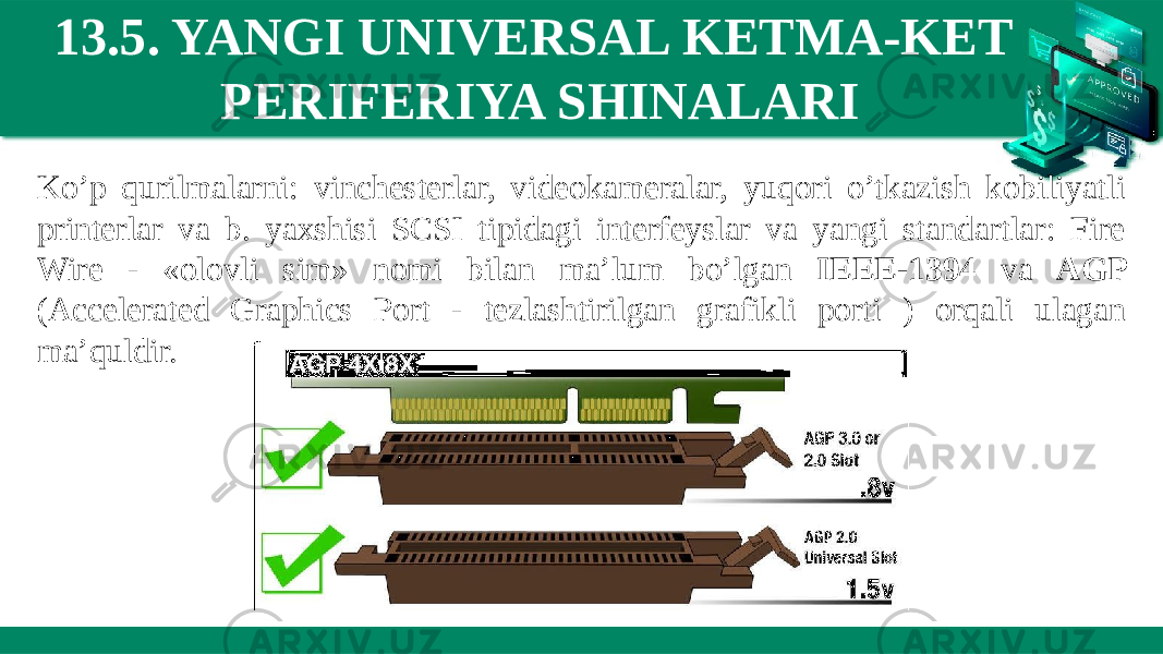 13.5. YANGI UNIVERSAL KETMA-KET PERIFERIYA SHINALARI Ko’p qurilmalarni: vinchesterlar, videokameralar, yuqori o’tkazish kobiliyatli printerlar va b. yaxshisi SCSI tipidagi interfeyslar va yangi standartlar: Fire Wire - «olovli sim» nomi bilan ma’lum bo’lgan IEEE-1394 va AGP (Accelerated Graphics Port - tezlashtirilgan grafikli porti ) orqali ulagan ma’quldir. 