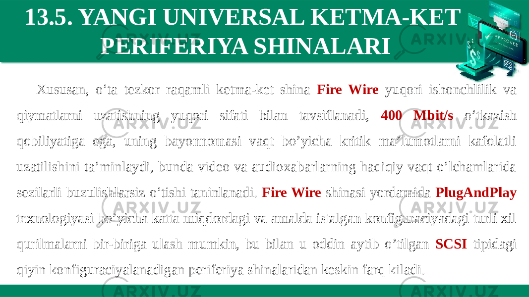 13.5. YANGI UNIVERSAL KETMA-KET PERIFERIYA SHINALARI Xususan, o’ta tezkor raqamli ketma-ket shina Fire Wire yuqori ishonchlilik va qiymatlarni uzatishning yuqori sifati bilan tavsiflanadi, 400 Mbit/s o’tkazish qobiliyatiga ega, uning bayonnomasi vaqt bo’yicha kritik ma’lumotlarni kafolatli uzatilishini ta’minlaydi, bunda video va audioxabarlarning haqiqiy vaqt o’lchamlarida sezilarli buzulishlarsiz o’tishi taninlanadi. Fire Wire shinasi yordamida PlugAndPlay texnologiyasi bo’yicha katta miqdordagi va amalda istalgan konfiguraciyadagi turli xil qurilmalarni bir-biriga ulash mumkin, bu bilan u oddin aytib o’tilgan SCSI tipidagi qiyin konfiguraciyalanadigan periferiya shinalaridan keskin farq kiladi. 