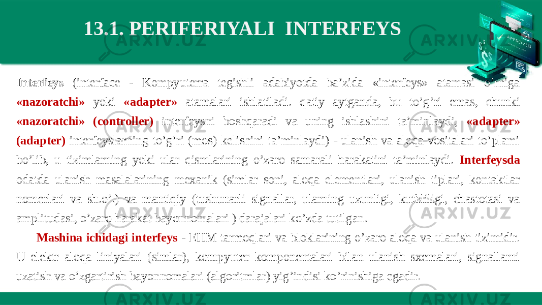 13.1. PERIFERIYALI  INTERFEYS Interfeys (interface - Kompyuterra tegishli adabiyotda ba’zida «interfeys» atamasi o’rniga «nazoratchi» yoki «adapter» atamalari ishlatiladi. qatiy aytganda, bu to’g’ri emas, chunki «nazoratchi» (controller) interfeysni boshqaradi va uning ishlashini ta’minlaydi, «adapter» (adapter) interfeyslarning to’g’ri (mos) kelishini ta’minlaydi) - ulanish va aloqa vositalari to’plami bo’lib, u tizimlarning yoki ular qismlarining o’zaro samarali harakatini ta’minlaydi. Interfeysda odatda ulanish masalalarining mexanik (simlar soni, aloqa elementlari, ulanish tiplari, kontaktlar nomerlari va sh.o’.) va mantiqiy (tushunarli signallar, ularning uzunligi, kutbliligi, chastotasi va amplitudasi, o’zaro harakat bayonnomalari ) darajalari ko’zda tutilgan. Mashina ichidagi interfeys - EHM tarmoqlari va bloklarining o’zaro aloqa va ulanish tizimidir. U elektr aloqa liniyalari (simlar), kompyuter komponentalari bilan ulanish sxemalari, signallarni uzatish va o’zgartirish bayonnomalari (algoritmlar) yig’indisi ko’rinishiga egadir. 