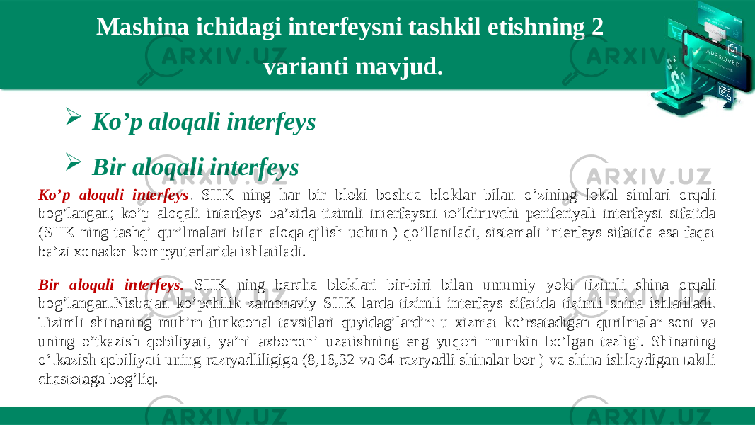 Mashina ichidagi interfeysni tashkil etishning 2 varianti mavjud.  Ko’p aloqali interfeys  Bir aloqali interfeys Ko’p aloqali interfeys . SHK ning har bir bloki boshqa bloklar bilan o’zining lokal simlari orqali bog’langan; ko’p aloqali interfeys ba’zida tizimli interfeysni to’ldiruvchi periferiyali interfeysi sifatida (SHK ning tashqi qurilmalari bilan aloqa qilish uchun ) qo’llaniladi, sistemali interfeys sifatida esa faqat ba’zi xonadon kompyuterlarida ishlatiladi. Bir aloqali interfeys. SHK ning barcha bloklari bir-biri bilan umumiy yoki tizimli shina orqali bog’langan.Nisbatan ko’pchilik zamonaviy SHK larda tizimli interfeys sifatida tizimli shina ishlatiladi. Tizimli shinaning muhim funkconal tavsiflari quyidagilardir: u xizmat ko’rsatadigan qurilmalar soni va uning o’tkazish qobiliyati, ya’ni axborotni uzatishning eng yuqori mumkin bo’lgan tezligi. Shinaning o’tkazish qobiliyati uning razryadliligiga (8,16,32 va 64 razryadli shinalar bor ) va shina ishlaydigan taktli chastotaga bog’liq. 