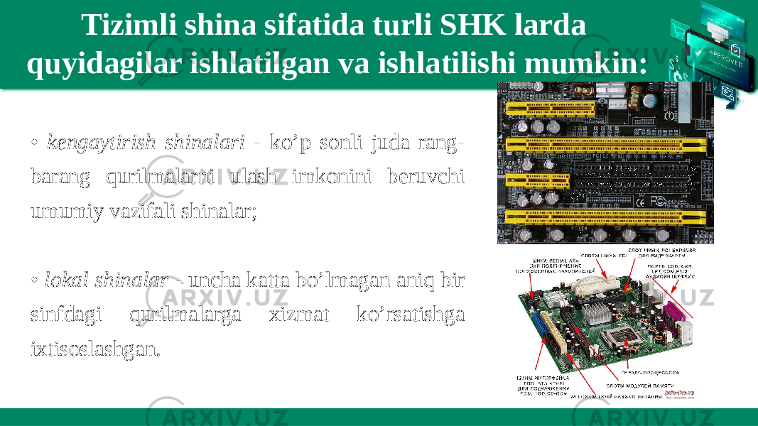 Tizimli shina sifatida turli SHK larda quyidagilar ishlatilgan va ishlatilishi mumkin: • kengaytirish shinalari - ko’p sonli juda rang- barang qurilmalarni ulash imkonini beruvchi umumiy vazifali shinalar; • lokal shinalar - uncha katta bo’lmagan aniq bir sinfdagi qurilmalarga xizmat ko’rsatishga ixtisoslashgan. 