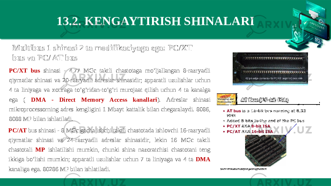 13.2. KENGAYTIRISH SHINALARI  Multibus 1 shinasi 2 ta modifikaciyaga ega: PC/XT bus va PC/ AT bus PC/XT bus shinasi - 4,77 MGc taktli chastotaga mo’ljallangan 8-razryadli qiymatlar shinasi va 20-razryadli adreslar shinasidir; apparatli uzulishlar uchun 4 ta liniyaga va xotiraga to’g’ridan-to’g’ri murojaat qilish uchun 4 ta kanalga ega ( DMA - Direct Memory Access kanallari ). Adreslar shinasi mikroprocessorning adres kengligini 1 Mbayt kattalik bilan chegaralaydi. 8086, 8088 MP bilan ishlatiladi. PC/AT bus shinasi - 8 MGc gacha ishchi taktli chastotada ishlovchi 16-razryadli qiymatlar shinasi va 24-razryadli adreslar shinasidir, lekin 16 MGc taktli chastotali MP ishlatilishi mumkin, chunki shina nazoratchisi chastotani teng ikkiga bo’lishi mumkin; apparatli uzulishlar uchun 7 ta liniyaga va 4 ta DMA kanaliga ega. 80286 MP bilan ishlatiladi. 
