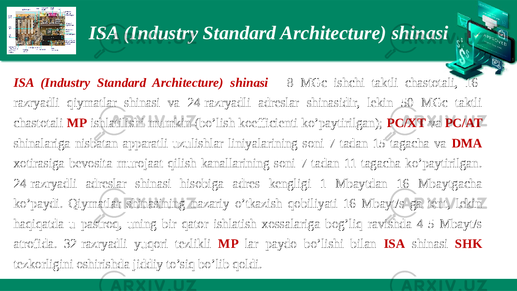 ISA (Industry Standard Architecture) shinasi ISA (Industry Standard Architecture) shinasi - 8 MGc ishchi taktli chastotali, 16- razryadli qiymatlar shinasi va 24-razryadli adreslar shinasidir, lekin 50 MGc taktli chastotali MP ishlatilishi mumkin (bo’lish koefficienti ko’paytirilgan); PC/XT va PC/AT shinalariga nisbatan apparatli uzulishlar liniyalarining soni 7 tadan 15 tagacha va DMA xotirasiga bevosita murojaat qilish kanallarining soni 7 tadan 11 tagacha ko’paytirilgan. 24-razryadli adreslar shinasi hisobiga adres kengligi 1 Mbaytdan 16 Mbaytgacha ko’paydi. Qiymatlar shinasining nazariy o’tkazish qobiliyati 16 Mbayt/s ga tent, lekin haqiqatda u pastroq, uning bir qator ishlatish xossalariga bog’liq ravishda 4-5 Mbayt/s atrofida. 32-razryadli yuqori tezlikli MP lar paydo bo’lishi bilan ISA shinasi SHK tezkorligini oshirishda jiddiy to’siq bo’lib qoldi. 