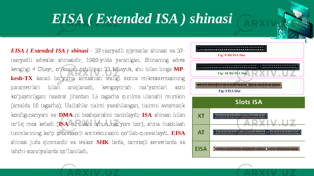 EISA ( Extended ISA ) shinasi EISA ( Extended ISA ) shinasi - 32-razryadli qiymatlar shinasi va 32- razryadli adreslar shinasidir, 1989-yilda yaratilgan. Shinaning adres kengligi 4 Gbayt, o’tkazish qobiliyati 33 Mbayt/s, shu bilan birga MP - kesh-TX kanali bo’yicha almashish tezligi xotira mikrosxemasining parametrlari bilan aniqlanadi, kengaytirish raz’yomlari soni ko’paytirilgan: nazorat jihatdan 15 tagacha qurilma ulanishi mumkin (amalda 10 tagacha). Uzilishlar tizimi yaxshilangan, tizimni avtomatik konfiguraciyani va DMA ni boshqarishni taninlaydi; ISA shinasi bilan to’liq mos keladi ( ISA ni ulash uchun raz’yom bor), shina hisoblash tizimlarining ko’p processorli arxitekturasini qo’llab-quvvatlaydi. EISA shinasi juda qimmatdir va tezkor SHK larda, tarmoqli serverlarda va ishchi-stanciyalarda qo’llaniladi. 