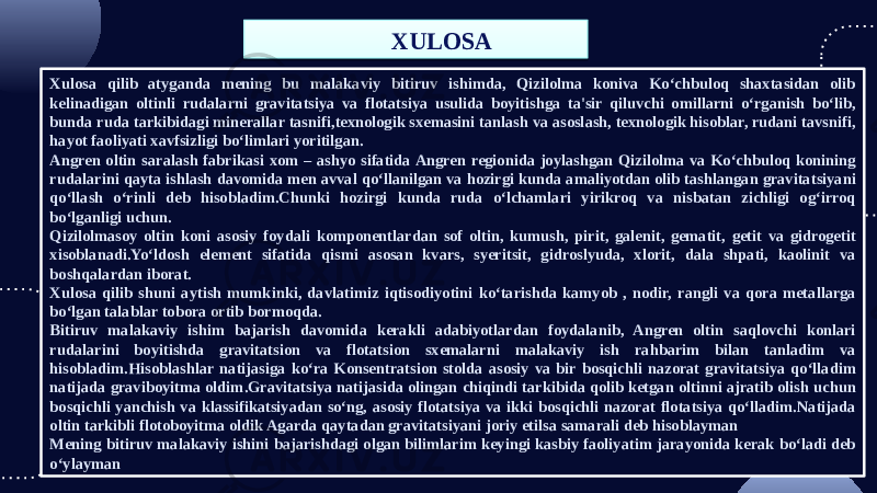 Xulosa qilib atyganda mening bu malakaviy bitiruv ishimda, Qizilolma koniva Ko‘chbuloq shaxtasidan olib kelinadigan oltinli rudalarni gravitatsiya va flotatsiya usulida boyitishga ta&#39;sir qiluvchi omillarni o‘rganish bo‘lib, bunda ruda tarkibidagi minerallar tasnifi,texnologik sxemasini tanlash va asoslash, texnologik hisoblar, rudani tavsnifi, hayot faoliyati xavfsizligi bo‘limlari yoritilgan. Angren oltin saralash fabrikasi xom – ashyo sifatida Angren regionida joylashgan Qizilolma va Ko‘chbuloq konining rudalarini qayta ishlash davomida men avval qo‘llanilgan va hozirgi kunda amaliyotdan olib tashlangan gravitatsiyani qo‘llash o‘rinli deb hisobladim.Chunki hozirgi kunda ruda o‘lchamlari yirikroq va nisbatan zichligi og‘irroq bo‘lganligi uchun. Qizilolmasoy oltin koni asosiy foydali komponentlardan sof oltin, kumush, pirit, galenit, gematit, getit va gidrogetit xisoblanadi.Yo‘ldosh element sifatida qismi asosan kvars, syeritsit, gidroslyuda, xlorit, dala shpati, kaolinit va boshqalardan iborat. Xulosa qilib shuni aytish mumkinki, davlatimiz iqtisodiyotini ko‘tarishda kamyob , nodir, rangli va qora metallarga bo‘lgan talablar tobora ortib bormoqda. Bitiruv malakaviy ishim bajarish davomida kerakli adabiyotlardan foydalanib, Angren oltin saqlovchi konlari rudalarini boyitishda gravitatsion va flotatsion sxemalarni malakaviy ish rahbarim bilan tanladim va hisobladim.Hisoblashlar natijasiga ko‘ra Konsentratsion stolda asosiy va bir bosqichli nazorat gravitatsiya qo‘lladim natijada graviboyitma oldim.Gravitatsiya natijasida olingan chiqindi tarkibida qolib ketgan oltinni ajratib olish uchun bosqichli yanchish va klassifikatsiyadan so‘ng, asosiy flotatsiya va ikki bosqichli nazorat flotatsiya qo‘lladim.Natijada oltin tarkibli flotoboyitma oldik Agarda qaytadan gravitatsiyani joriy etilsa samarali deb hisoblayman Mening bitiruv malakaviy ishini bajarishdagi olgan bilimlarim keyingi kasbiy faoliyatim jarayonida kerak bo‘ladi deb o‘ylayman XULOSA33 