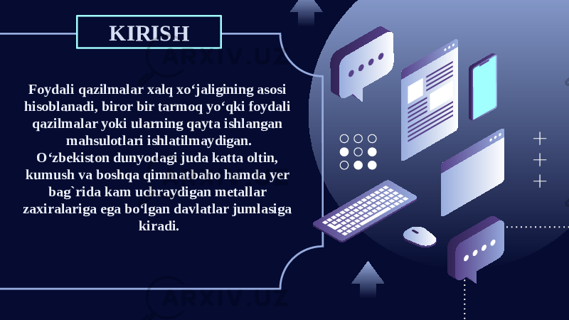 KIRISH Foydali qazilmalar xalq xo‘jaligining asosi hisoblanadi, biror bir tarmoq yo‘qki foydali qazilmalar yoki ularning qayta ishlangan mahsulotlari ishlatilmaydigan. O‘zbekiston dunyodagi juda katta oltin, kumush va boshqa qimmatbaho hamda yer bag`rida kam uchraydigan metallar zaxiralariga ega bo‘lgan davlatlar jumlasiga kiradi. 