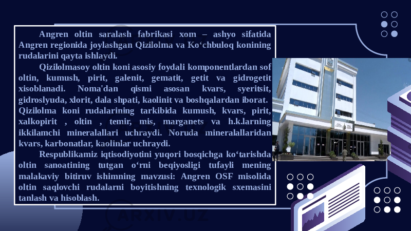 Angren oltin saralash fabrikasi xom – ashyo sifatida Angren regionida joylashgan Qizilolma va Ko‘chbuloq konining rudalarini qayta ishlaydi. Qizilolmasoy oltin koni asosiy foydali komponentlardan sof oltin, kumush, pirit, galenit, gematit, getit va gidrogetit xisoblanadi. Noma&#39;dan qismi asosan kvars, syeritsit, gidroslyuda, xlorit, dala shpati, kaolinit va boshqalardan iborat. Qizilolma koni rudalarining tarkibida kumush, kvars, pirit, xalkopirit , oltin , temir, mis, marganets va h.k.larning ikkilamchi mineralallari uchraydi. Noruda mineralallaridan kvars, karbonatlar, kaolinlar uchraydi. Respublikamiz iqtisodiyotini yuqori bosqichga ko‘tarishda oltin sanoatining tutgan o‘rni beqiyosligi tufayli mening malakaviy bitiruv ishimning mavzusi: Angren OSF misolida oltin saqlovchi rudalarni boyitishning texnologik sxemasini tanlash va hisoblash. 