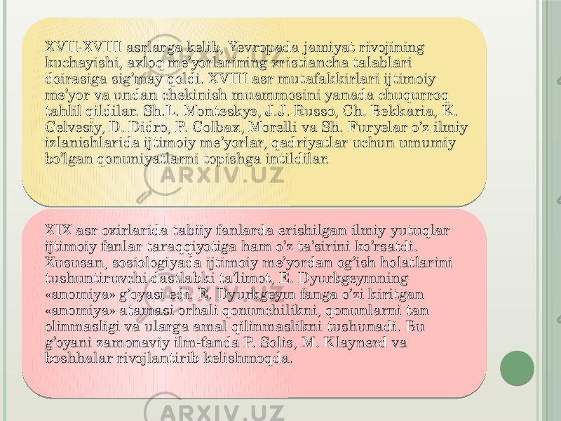 XVII-XVIII asrlarga kelib, Yevropada jamiyat rivojining kuchayishi, axloq me’yorlarining xristiancha talablari doirasiga sig’may qoldi. XVIII asr mutafakkirlari ijtimoiy me’yor va undan chekinish muammosini yanada chuqurroq tahlil qildilar. Sh.L. Monteskye, J.J. Russo, Ch. Bekkaria, K. Gelvesiy, D. Didro, P. Golbax, Morelli va Sh. Furyelar o’z ilmiy izlanishlarida ijtimoiy me’yorlar, qadriyatlar uchun umumiy bo’lgan qonuniyatlarni topishga intildilar.  XIX asr oxirlarida tabiiy fanlarda erishilgan ilmiy yutuqlar ijtimoiy fanlar taraqqiyotiga ham o’z ta’sirini ko’rsatdi. Xususan, sosiologiyada ijtimoiy me’yordan og’ish holatlarini tushuntiruvchi dastlabki ta’limot, E. Dyurkgeymning «anomiya» g’oyasi edi. E. Dyurkgeym fanga o’zi kiritgan «anomiya» atamasi orhali qonunchilikni, qonunlarni tan olinmasligi va ularga amal qilinmaslikni tushunadi. Bu g’oyani zamonaviy ilm-fanda P. Solis, M. Klaynerd va boshhalar rivojlantirib kelishmoqda.  0102 0B 14 160C1F 18 2A 0D 0E 0103 0D 01 181A071C1A19 3106 3106 12090D19 0A 0E 