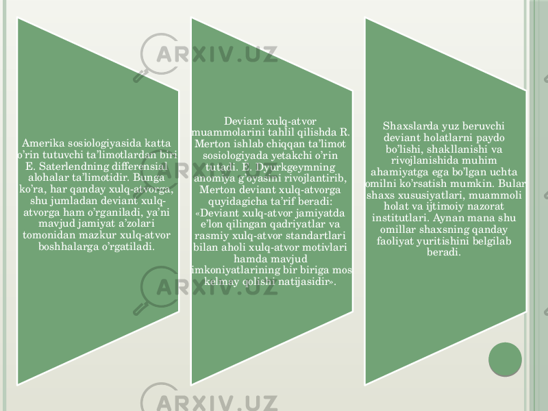 Amerika sosiologiyasida katta o’rin tutuvchi ta’limotlardan biri E. Saterlendning differensial alohalar ta’limotidir. Bunga ko’ra, har qanday xulq-atvorga, shu jumladan deviant xulq- atvorga ham o’rganiladi, ya’ni mavjud jamiyat a’zolari tomonidan mazkur xulq-atvor boshhalarga o’rgatiladi.  Deviant xulq-atvor muammolarini tahlil qilishda R. Merton ishlab chiqqan ta’limot sosiologiyada yetakchi o’rin tutadi. E. Dyurkgeymning anomiya g’oyasini rivojlantirib, Merton deviant xulq-atvorga quyidagicha ta’rif beradi: «Deviant xulq-atvor jamiyatda e’lon qilingan qadriyatlar va rasmiy xulq-atvor standartlari bilan aholi xulq-atvor motivlari hamda mavjud imkoniyatlarining bir biriga mos kelmay qolishi natijasidir».  Shaxslarda yuz beruvchi deviant holatlarni paydo bo’lishi, shakllanishi va rivojlanishida muhim ahamiyatga ega bo’lgan uchta omilni ko’rsatish mumkin. Bular shaxs xususiyatlari, muammoli holat va ijtimoiy nazorat institutlari. Aynan mana shu omillar shaxsning qanday faoliyat yuritishini belgilab beradi.  