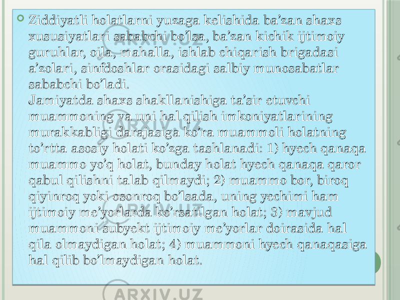  Ziddiyatli holatlarni yuzaga kelishida ba’zan shaxs xususiyatlari sababchi bo’lsa, ba’zan kichik ijtimoiy guruhlar, oila, mahalla, ishlab chiqarish brigadasi a’zolari, sinfdoshlar orasidagi salbiy munosabatlar sababchi bo’ladi.  Jamiyatda shaxs shakllanishiga ta’sir etuvchi muammoning va uni hal qilish imkoniyatlarining murakkabligi darajasiga ko’ra muammoli holatning to’rtta asosiy holati ko’zga tashlanadi: 1) hyech qanaqa muammo yo’q holat, bunday holat hyech qanaqa qaror qabul qilishni talab qilmaydi; 2) muammo bor, biroq qiyinroq yoki osonroq bo’lsada, uning yechimi ham ijtimoiy me’yorlarda ko’rsatilgan holat; 3) mavjud muammoni subyekt ijtimoiy me’yorlar doirasida hal qila olmaydigan holat; 4) muammoni hyech qanaqasiga hal qilib bo’lmaydigan holat. 01 44 1D 0A 06 07 25 16 16 18 16 1E 1E 0D 16 1E 1C 