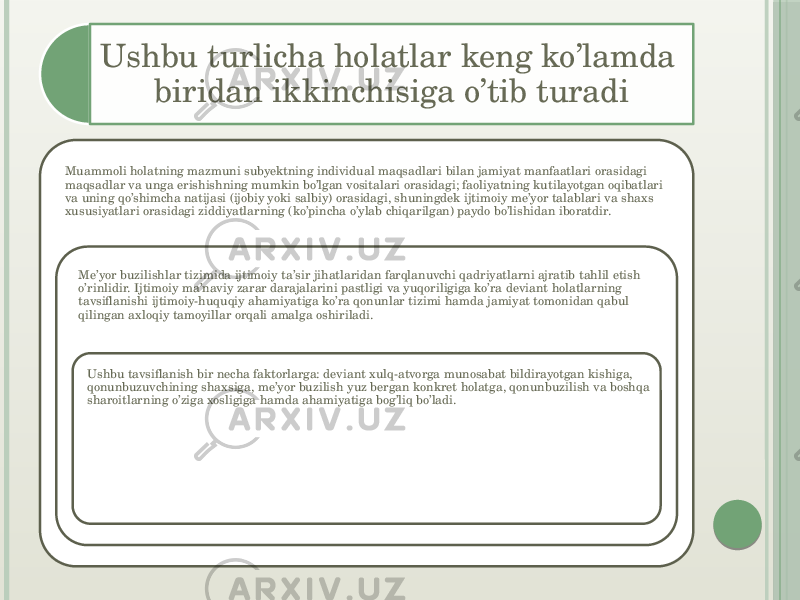 Ushbu turlicha holatlar keng ko’lamda biridan ikkinchisiga o’tib turadi Muammoli holatning mazmuni subyektning individual maqsadlari bilan jamiyat manfaatlari orasidagi maqsadlar va unga erishishning mumkin bo’lgan vositalari orasidagi; faoliyatning kutilayotgan oqibatlari va uning qo’shimcha natijasi (ijobiy yoki salbiy) orasidagi, shuningdek ijtimoiy me’yor talablari va shaxs xususiyatlari orasidagi ziddiyatlarning (ko’pincha o’ylab chiqarilgan) paydo bo’lishidan iboratdir.  Me’yor buzilishlar tizimida ijtimoiy ta’sir jihatlaridan farqlanuvchi qadriyatlarni ajratib tahlil etish o’rinlidir. Ijtimoiy ma’naviy zarar darajalarini pastligi va yuqoriligiga ko’ra deviant holatlarning tavsiflanishi ijtimoiy-huquqiy ahamiyatiga ko’ra qonunlar tizimi hamda jamiyat tomonidan qabul qilingan axloqiy tamoyillar orqali amalga oshiriladi. Ushbu tavsiflanish bir necha faktorlarga: deviant xulq-atvorga munosabat bildirayotgan kishiga, qonunbuzuvchining shaxsiga, me’yor buzilish yuz bergan konkret holatga, qonunbuzilish va boshqa sharoitlarning o’ziga xosligiga hamda ahamiyatiga bog’liq bo’ladi.  