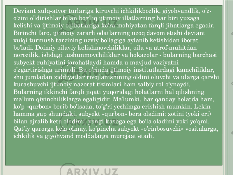  Deviant xulq-atvor turlariga kiruvchi ichkilikbozlik, giyohvandlik, o’z- o’zini o’ldirishlar bilan bog’liq ijtimoiy illatlarning har biri yuzaga kelishi va ijtimoiy oqibatlariga ko’ra mohiyatan farqli jihatlarga egadir.  Birinchi farq, ijtimoiy zararli odatlarning uzoq davom etishi deviant xulqi turmush tarzining uzviy bo’lagiga aylanib ketishidan iborat bo’ladi. Doimiy oilaviy kelishmovchiliklar, oila va atrof-muhitdan norozilik, ishdagi tushunmovchiliklar va hokazolar - bularning barchasi subyekt ruhiyatini jarohatlaydi hamda u mavjud vaziyatni o’zgartirishga urinadi. Bu o’rinda ijtimoiy institutlardagi kamchiliklar, shu jumladan ziddiyatlar rivojlanishining oldini oluvchi va ularga qarshi kurashuvchi ijtimoiy nazorat tizimlari ham salbiy rol o’ynaydi.  Bularning ikkinchi farqli jiqati yuqoridagi holatlarni hal qilishning ma’lum qiyinchiliklarga egaligidir. Ma’lumki, har qanday holatda ham, ko’p «qurbon» berib bo’lsada, to’g’ri yechimga erishish mumkin. Lekin hamma gap shundaki, subyekt «qurbon» bera oladimi: xotini (yoki eri) bilan ajralib keta oladimi, yangi kasbga ega bo’la oladimi yoki yo’qmi. Qat’iy qarorga kela olmay, ko’pincha subyekt «o’rinbosuvchi» vositalarga, ichkilik va giyohvand moddalarga murojaat etadi.  