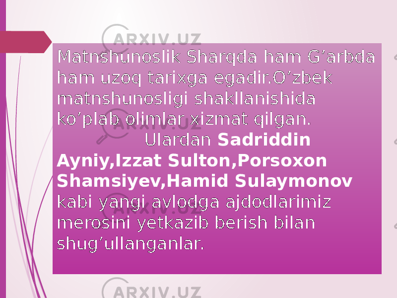 Matnshunoslik Sharqda ham G’arbda ham uzoq tarixga egadir.O’zbek matnshunosligi shakllanishida ko’plab olimlar xizmat qilgan. Ulardan Sadriddin Ayniy,Izzat Sulton,Porsoxon Shamsiyev,Hamid Sulaymonov kabi yangi avlodga ajdodlarimiz merosini yetkazib berish bilan shug’ullanganlar. 