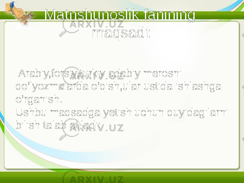 Matnshunoslik fanining maqsadi: Arabiy,forsiy,turkiy adabiy merosni qo’lyozmalarda o’qish,ular ustida ishlashga o’rganish. Ushbu maqsadga yetish uchun quyidagilarni bilish talab etiladi: 