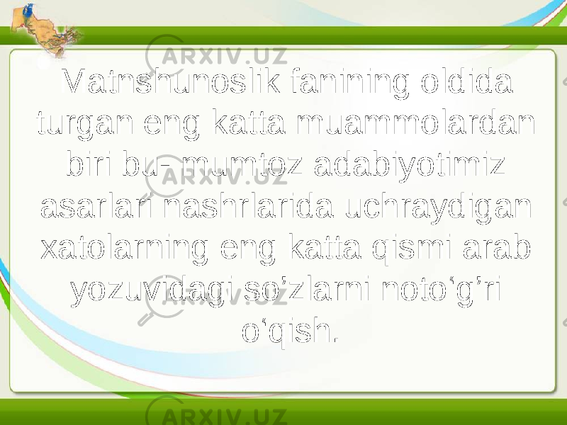 Matnshunoslik fanining oldida turgan eng katta muammolardan biri bu- mumtoz adabiyotimiz asarlari nashrlarida uchraydigan xatolarning eng katta qismi arab yozuvidagi so’zlarni noto‘g’ri o‘qish. 