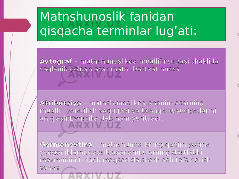 Matnshunoslik fanidan qisqacha terminlar lug’ati: Avtograf – matnshunoslikda muallif nusxasi shaklida saqlanib qolgan asar matni.Dastxat nusxa Atributsiya – matnshunoslikda anonim asarning muallifi,yaratilish vaqti,joyi va boshqa xususiyatlarini aniqlash.Evristika deb ham yuritiladi. Germenevtika – matnshunoslikning qadim yozma yodgorliklarni,klassik asarlarni,ularning dastlabki mazmunini tiklash maqsadida sharhlash,tafsir etish sohasi 