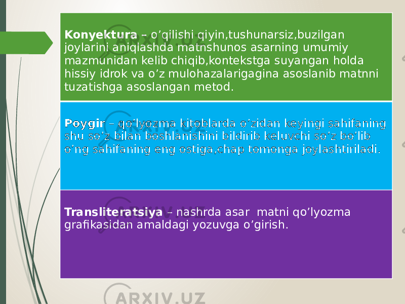 Konyektura – o’qilishi qiyin,tushunarsiz,buzilgan joylarini aniqlashda matnshunos asarning umumiy mazmunidan kelib chiqib,kontekstga suyangan holda hissiy idrok va o’z mulohazalarigagina asoslanib matnni tuzatishga asoslangan metod. Poygir – qo’lyozma kitoblarda o’zidan keyingi sahifaning shu so’z bilan boshlanishini bildirib keluvchi so’z bo’lib o’ng sahifaning eng ostiga,chap tomonga joylashtiriladi. Transliteratsiya – nashrda asar matni qo’lyozma grafikasidan amaldagi yozuvga o’girish. 