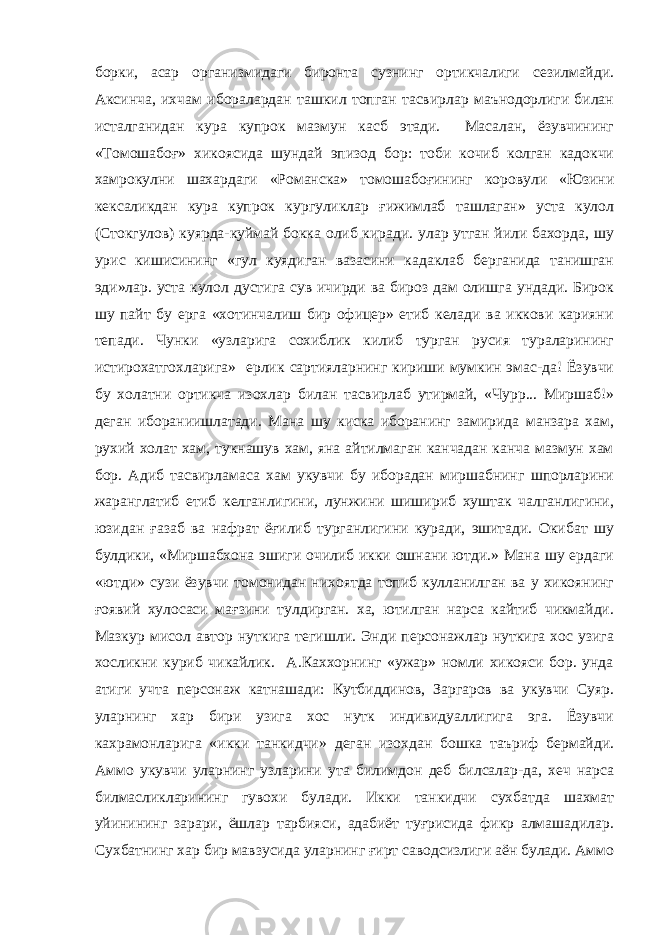 борки, асар организмидаги биронта сузнинг ортикчалиги сезилмайди. Аксинча, ихчам иборалардан ташкил топган тасвирлар маънодорлиги билан исталганидан кура купрок мазмун касб этади. Масалан, ёзувчининг «Томошабоғ» хикоясида шундай эпизод бор: тоби кочиб колган кадокчи хамрокулни шахардаги «Романска» томошабоғининг коровули «Юзини кексаликдан кура купрок кургуликлар ғижимлаб ташлаган» уста кулол (Стокгулов) куярда-куймай бокка олиб киради. улар утган йили бахорда, шу урис кишисининг «гул куядиган вазасини кадаклаб берганида танишган эди»лар. уста кулол дустига сув ичирди ва бироз дам олишга ундади. Бирок шу пайт бу ерга «хотинчалиш бир офицер» етиб келади ва иккови карияни тепади. Чунки «узларига сохиблик килиб турган русия тураларининг истирохатгохларига» ерлик сартияларнинг кириши мумкин эмас-да! Ёзувчи бу холатни ортикча изохлар билан тасвирлаб утирмай, «Чурр... Миршаб!» деган ибораниишлатади. Мана шу киска иборанинг замирида манзара хам, рухий холат хам, тукнашув хам, яна айтилмаган канчадан канча мазмун хам бор. Адиб тасвирламаса хам укувчи бу иборадан миршабнинг шпорларини жаранглатиб етиб келганлигини, лунжини шишириб хуштак чалганлигини, юзидан ғ азаб ва нафрат ёғилиб турганлигини куради, эшитади. Окибат шу булдики, «Миршабхона эшиги очилиб икки ошнани ютди.» Мана шу ердаги «ютди» сузи ёзувчи томонидан нихоятда топиб кулланилган ва у хикоянинг ғоявий хулосаси мағзини тулдирган. ха, ютилган нарса кайтиб чикмайди. Мазкур мисол автор нуткига тегишли. Энди персонажлар нуткига хос узига хосликни куриб чикайлик. А.Каххорнинг «ужар» номли хикояси бор. унда атиги учта персонаж катнашади: Кутбиддинов, Заргаров ва укувчи Суяр. уларнинг хар бири узига хос нутк индивидуаллигига эга. Ёзувчи кахрамонларига «икки танкидчи» деган изохдан бошка таъриф бермайди. Аммо укувчи уларнинг узларини ута билимдон деб билсалар-да, хеч нарса билмасликларининг гувохи булади. Икки танкидчи сухбатда шахмат уйинининг зарари, ёшлар тарбияси, адабиёт туғрисида фикр алмашадилар. Сухбатнинг хар бир мавзусида уларнинг ғирт саводсизлиги аён булади. Аммо 