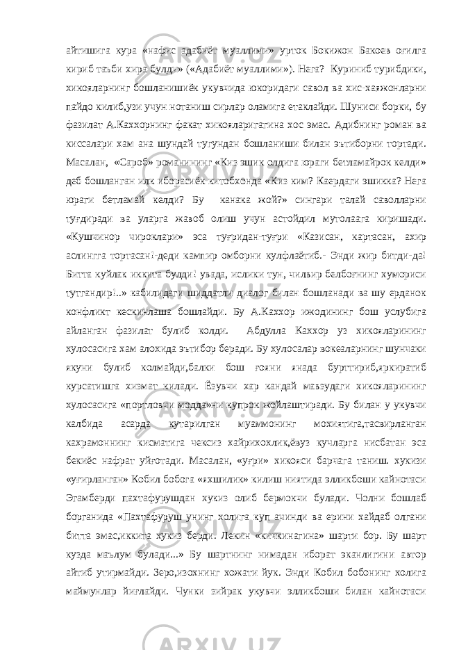 айтишига кура «нафис адабиёт муаллими» урток Бокижон Бакоев оғилга кириб таъби хира булди» («Адабиёт муаллими»). Нега? Куриниб турибдики, хикояларнинг бошланишиёк укувчида юкоридаги савол ва хис-хаяжонларни пайдо килиб,узи учун нотаниш сирлар оламига етаклайди. Шуниси борки, бу фазилат А.Каххорнинг факат хикояларигагина хос эмас. Адибнинг роман ва киссалари хам ана шундай тугундан бошланиши билан эътиборни тортади. Масалан, «Сароб» романининг «Киз эшик олдига юраги бетламайрок келди» деб бошланган илк иборасиёк китобхонда «Киз ким? Каердаги эшикка? Нега юраги бетламай келди? Бу канака жой?» сингари талай саволларни туғдиради ва уларга жавоб олиш учун астойдил мутолаага киришади. «Кушчинор чироклари» эса туғридан-туғри «Казисан, картасан, ахир аслингга тортасан!-деди кампир омборни кулфлаётиб.- Энди жир битди-да! Битта куйлак иккита булди! увада, ислики тун, чилвир белбоғнинг хумориси тутгандир!..» кабилидаги шиддатли диалог билан бошланади ва шу ерданок конфликт кескинлаша бошлайди. Бу А.Каххор ижодининг бош услубига айланган фазилат булиб колди. Абдулла Каххор уз хикояларининг хулосасига хам алохида эътибор беради. Бу хулосалар вокеаларнинг шунчаки якуни булиб колмайди,балки бош ғояни янада бурттириб,яркиратиб курсатишга хизмат килади. Ёзувчи хар кандай мавзудаги хикояларининг хулосасига «портловчи модда»ни купрок жойлаштиради. Бу билан у укувчи калбида асарда кутарилган муаммонинг мохиятига,тасвирланган кахрамоннинг кисматига чексиз хайрихохлик,ёвуз кучларга нисбатан эса бекиёс нафрат уйғотади. Масалан, «уғри» хикояси барчага таниш. хукизи «уғирланган» Кобил бобога «яхшилик» килиш ниятида элликбоши кайнотаси Эгамберди пахтафурушдан хукиз олиб бермокчи булади. Чолни бошлаб борганида «Пахтафуруш унинг холига куп ачинди ва ерини хайдаб олгани битта эмас,иккита хукиз берди. Лекин «кичкинагина» шарти бор. Бу шарт кузда маълум булади...» Бу шартнинг нимадан иборат эканлигини автор айтиб утирмайди. Зеро,изохнинг хожати йук. Энди Кобил бобонинг холига маймунлар йиғлайди. Чунки зийрак укувчи элликбоши билан кайнотаси 