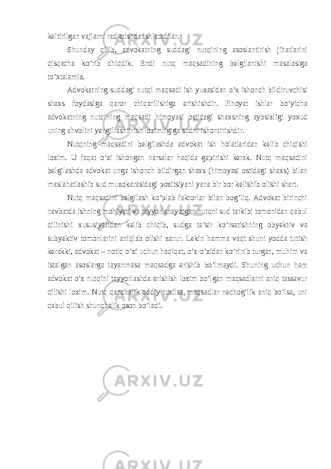 keltirilgan vajlarni rad etishda ishlatadilar. Shunday qilib, advokatning suddagi nutqining asoslantirish jihatlarini qisqacha ko’rib chiqdik. Endi nutq maqsadining belgilanishi masalasiga to’xtalamiz. Advokatning suddagi nutqi maqsadi ish yuzasidan o’z ishonch bildiruvchisi shaxs foydasiga qaror chiqarilishiga erishishdir. Jinoyat ishlar bo’yicha advokatning nutqining maqsadi himoyasi ostidagi shaxsning aybsizligi yoxud uning ahvolini yengillashtirish lozimligiga sudni ishontirishdir. Nutqning maqsadini belgilashda advokat ish holatlaridan kelib chiqishi lozim. U faqat o’zi ishongan narsalar haqida gapirishi kerak. Nutq maqsadini belgilashda advokat unga ishonch bildirgan shaxs (himoyasi ostidagi shaxs) bilan maslahatlashib sud muzokarasidagi pozitsiyani yana bir bor kelishib olishi shart. Nutq maqsadini belgilash ko’plab faktorlar bilan bog’liq. Advokat birinchi navbatda ishning mohiyati va tayyorlanayotgan nutqni sud tarkibi tomonidan qabul qilinishi xususiyatidan kelib chiqib, sudga ta’sir ko’rsatishning obyektiv va subyektiv tomonlarini aniqlab olishi zarur. Lekin hamma vaqt shuni yodda tutish kerakki, advokat – notiq o’zi uchun haqiqat, o’z-o’zidan ko’rinib turgan, muhim va istalgan asoslarga tayanmasa maqsadga erishib bo’lmaydi. Shuning uchun ham advokat o’z nutqini tayyorlashda erishish lozim bo’lgan maqsadlarni aniq tassavur qilishi lozim. Nutq qanchalik oddiy tuzilsa, maqsadlar nechog’lik aniq bo’lsa, uni qabul qilish shunchalik oson bo’ladi. 