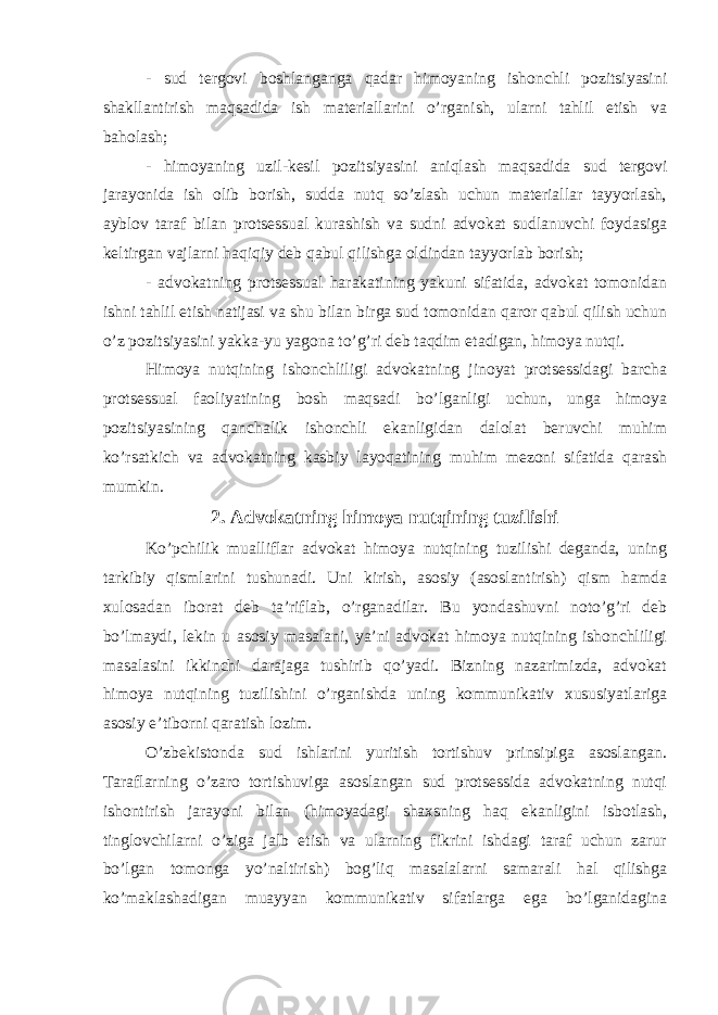 - sud tergovi boshlanganga qadar himoyaning ishonchli pozitsiyasini shakllantirish maqsadida ish materiallarini o’rganish, ularni tahlil etish va baholash; - himoyaning uzil-kesil pozitsiyasini aniqlash maqsadida sud tergovi jarayonida ish olib borish, sudda nutq so’zlash uchun materiallar tayyorlash, ayblov taraf bilan protsessual kurashish va sudni advokat sudlanuvchi foydasiga keltirgan vajlarni haqiqiy deb qabul qilishga oldindan tayyorlab borish; - advokatning protsessual harakatining yakuni sifatida, advokat tomonidan ishni tahlil etish natijasi va shu bilan birga sud tomonidan qaror qabul qilish uchun o’z pozitsiyasini yakka-yu yagona to’g’ri deb taqdim etadigan, himoya nutqi. Himoya nutqining ishonchliligi advokatning jinoyat protsessidagi barcha protsessual faoliyatining bosh maqsadi bo’lganligi uchun, unga himoya pozitsiyasining qanchalik ishonchli ekanligidan dalolat beruvchi muhim ko’rsatkich va advokatning kasbiy layoqatining muhim mezoni sifatida qarash mumkin. 2. Advokatning himoya nutqining tuzilishi Ko’pchilik mualliflar advokat himoya nutqining tuzilishi deganda, uning tarkibiy qismlarini tushunadi. Uni kirish, asosiy (asoslantirish) qism hamda xulosadan iborat deb ta’riflab, o’rganadilar. Bu yondashuvni noto’g’ri deb bo’lmaydi, lekin u asosiy masalani, ya’ni advokat himoya nutqining ishonchliligi masalasini ikkinchi darajaga tushirib qo’yadi. Bizning nazarimizda, advokat himoya nutqining tuzilishini o’rganishda uning kommunikativ xususiyatlariga asosiy e’tiborni qaratish lozim. O’zbekistonda sud ishlarini yuritish tortishuv prinsipiga asoslangan. Taraflarning o’zaro tortishuviga asoslangan sud protsessida advokatning nutqi ishontirish jarayoni bilan (himoyadagi shaxsning haq ekanligini isbotlash, tinglovchilarni o’ziga jalb etish va ularning fikrini ishdagi taraf uchun zarur bo’lgan tomonga yo’naltirish) bog’liq masalalarni samarali hal qilishga ko’maklashadigan muayyan kommunikativ sifatlarga ega bo’lganidagina 