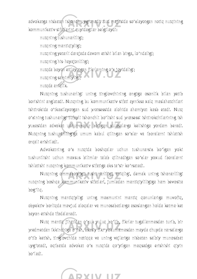 advokatga nisbatan ishonch uyg’onadi. Sud majlisida so’zlayotgan notiq nutqining kommunikativ sifatlarini quyidagilar belgilaydi: nutqning tushunarliligi; nutqning mantiqiyligi; nutqning yetarli darajada davom etishi bilan birga, lo’ndaligi; nutqning his-hayajonliligi; nutqda bayon etilayotgan fikrlarning o’z joyidaligi; nutqning samimiyligi; nutqda aniqlik. Nutqning tushunarligi uning tinglovchining ongiga osonlik bilan yetib borishini anglatadi. Nutqning bu kommunikativ sifati ayniksa xalq maslahatchilari ishtirokida o’tkazilayotgan sud protsessida alohida ahamiyat kasb etadi. Nutq o’zining tushunarligi tufayli ishonchli bo’lishi sud protsessi ishtirokchilarining ish yuzasidan advokat uchun zarur bo’lgan xulosalarga kelishiga yordam beradi. Nutqning tushunarliligiga umum kabul qilingan so’zlar va iboralarni ishlatish orqali erishiladi. Advokatning o’z nutqida boshqalar uchun tushunarsiz bo’lgan yoki tushunilishi uchun maxsus bilimlar talab qilinadigan so’zlar yoxud iboralarni ishlatishi nutqning kommunikativ sifatiga aks ta’sir ko’rsatadi. Nutqning ommabopligi, tushunarliligi, aniqligi, demak uning ishonarliligi nutqning boshqa kommunikativ sifatlari, jumladan mantiqiyliligiga ham bevosita bog’liq. Nutqning mantiqiyligi uning mazmunini mantiq qonunlariga muvofiq, obyektiv borliqda mavjud aloqalar va munosabatlarga asoslangan holda ketma-ket bayon etishda ifodalanadi. Nutq mantiq jihatidan o’zuk-yuluq bo’lib, fikrlar tugallanmasdan turib, bir predmetdan ikkinchiga o’tish, asosiy fikr yakunlamasdan mayda chuyda narsalarga o’tib ketish, tinglovchida notiqqa va uning vajlariga nisbatan salbiy munosabat uyg’otadi, oqibatda advokat o’z nutqida qo’yilgan maqsadga erishishi qiyin bo’ladi. 