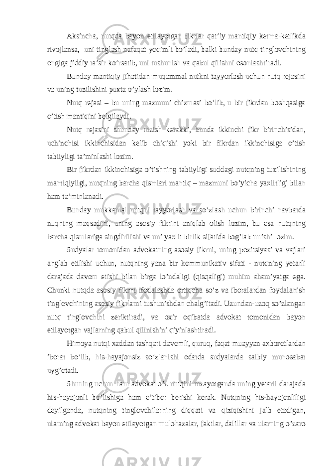 Aksincha, nutqda bayon etilayotgan fikrlar qat’iy mantiqiy ketma-ketlikda rivojlansa, uni tinglash nafaqat yoqimli bo’ladi, balki bunday nutq tinglovchining ongiga jiddiy ta’sir ko’rsatib, uni tushunish va qabul qilishni osonlashtiradi. Bunday mantiqiy jihatidan muqammal nutkni tayyorlash uchun nutq rejasini va uning tuzilishini puxta o’ylash lozim. Nutq rejasi – bu uning mazmuni chizmasi bo’lib, u bir fikrdan boshqasiga o’tish mantiqini belgilaydi. Nutq rejasini shunday tuzish kerakki, bunda ikkinchi fikr birinchisidan, uchinchisi ikkinchisidan kelib chiqishi yoki bir fikrdan ikkinchisiga o’tish tabiiyligi ta’minlashi lozim. Bir fikrdan ikkinchisiga o’tishning tabiiyligi suddagi nutqning tuzilishining mantiqiyligi, nutqning barcha qismlari mantiq – mazmuni bo’yicha yaxlitligi bilan ham ta’minlanadi. Bunday mukkamal nutqni tayyorlash va so’zlash uchun birinchi navbatda nuqning maqsadini, uning asosiy fikrini aniqlab olish lozim, bu esa nutqning barcha qismlariga singdirilishi va uni yaxlit birlik sifatida bog’lab turishi lozim. Sudyalar tomonidan advokatning asosiy fikrni, uning pozitsiyasi va vajlari anglab etilishi uchun, nutqning yana bir kommunikativ sifati - nutqning yetarli darajada davom etishi bilan birga lo’ndaligi (qisqaligi) muhim ahamiyatga ega. Chunki nutqda asosiy fikrni ifodalashda ortiqcha so’z va iboralardan foydalanish tinglovchining asosiy fikrlarni tushunishdan chalg’itadi. Uzundan-uzoq so’zlangan nutq tinglovchini zeriktiradi, va oxir oqibatda advokat tomonidan bayon etilayotgan vajlarning qabul qilinishini qiyinlashtiradi. Himoya nutqi xaddan tashqari davomli, quruq, faqat muayyan axborotlardan iborat bo’lib, his-hayajonsiz so’zlanishi odatda sudyalarda salbiy munosabat uyg’otadi. Shuning uchun ham advokat o’z nutqini tuzayotganda uning yetarli darajada his-hayajonli bo’lishiga ham e’tibor berishi kerak. Nutqning his-hayajonliligi deyilganda, nutqning tinglovchilarning diqqati va qiziqishini jalb etadigan, ularning advokat bayon etilayotgan mulohazalar, faktlar, dalillar va ularning o’zaro 