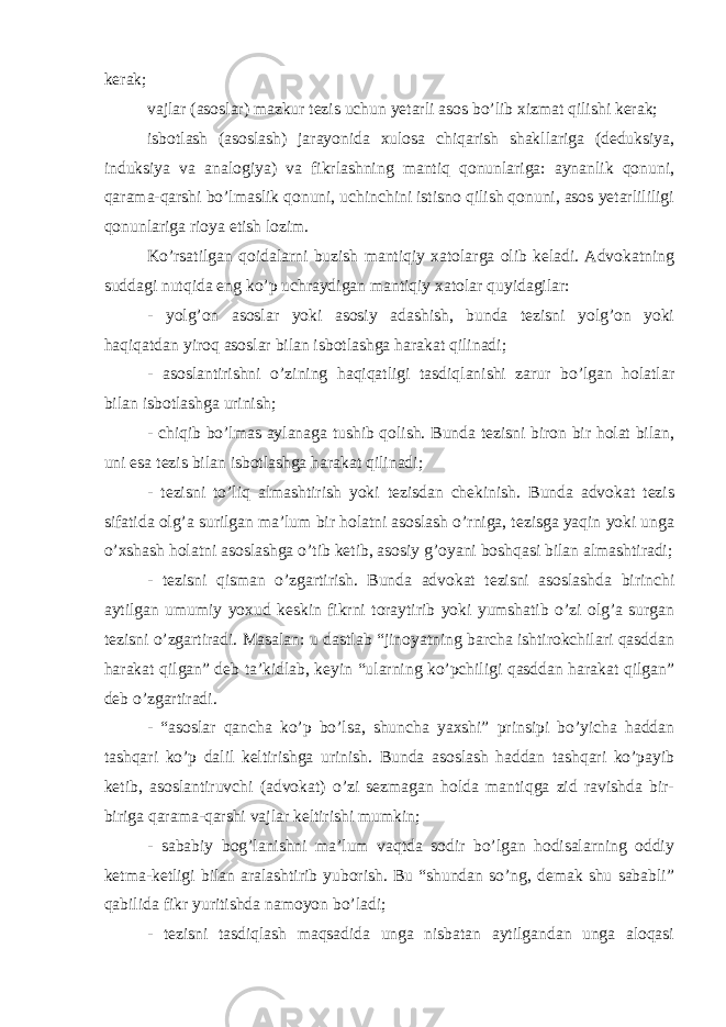 kerak; vajlar (asoslar) mazkur tezis uchun yetarli asos bo’lib xizmat qilishi kerak; isbotlash (asoslash) jarayonida xulosa chiqarish shakllariga (deduksiya, induksiya va analogiya) va fikrlashning mantiq qonunlariga: aynanlik qonuni, qarama-qarshi bo’lmaslik qonuni, uchinchini istisno qilish qonuni, asos yetarlililigi qonunlariga rioya etish lozim. Ko’rsatilgan qoidalarni buzish mantiqiy xatolarga olib keladi. Advokatning suddagi nutqida eng ko’p uchraydigan mantiqiy xatolar quyidagilar: - yolg’on asoslar yoki asosiy adashish, bunda tezisni yolg’on yoki haqiqatdan yiroq asoslar bilan isbotlashga harakat qilinadi; - asoslantirishni o’zining haqiqatligi tasdiqlanishi zarur bo’lgan holatlar bilan isbotlashga urinish; - chiqib bo’lmas aylanaga tushib qolish. Bunda tezisni biron bir holat bilan, uni esa tezis bilan isbotlashga harakat qilinadi; - tezisni to’liq almashtirish yoki tezisdan chekinish. Bunda advokat tezis sifatida olg’a surilgan ma’lum bir holatni asoslash o’rniga, tezisga yaqin yoki unga o’xshash holatni asoslashga o’tib ketib, asosiy g’oyani boshqasi bilan almashtiradi; - tezisni qisman o’zgartirish. Bunda advokat tezisni asoslashda birinchi aytilgan umumiy yoxud keskin fikrni toraytirib yoki yumshatib o’zi olg’a surgan tezisni o’zgartiradi. Masalan: u dastlab “jinoyatning barcha ishtirokchilari qasddan harakat qilgan” deb ta’kidlab, keyin “ularning ko’pchiligi qasddan harakat qilgan” deb o’zgartiradi. - “asoslar qancha ko’p bo’lsa, shuncha yaxshi” prinsipi bo’yicha haddan tashqari ko’p dalil keltirishga urinish. Bunda asoslash haddan tashqari ko’payib ketib, asoslantiruvchi (advokat) o’zi sezmagan holda mantiqga zid ravishda bir- biriga qarama-qarshi vajlar keltirishi mumkin; - sababiy bog’lanishni ma’lum vaqtda sodir bo’lgan hodisalarning oddiy ketma-ketligi bilan aralashtirib yuborish. Bu “shundan so’ng, demak shu sababli” qabilida fikr yuritishda namoyon bo’ladi; - tezisni tasdiqlash maqsadida unga nisbatan aytilgandan unga aloqasi 