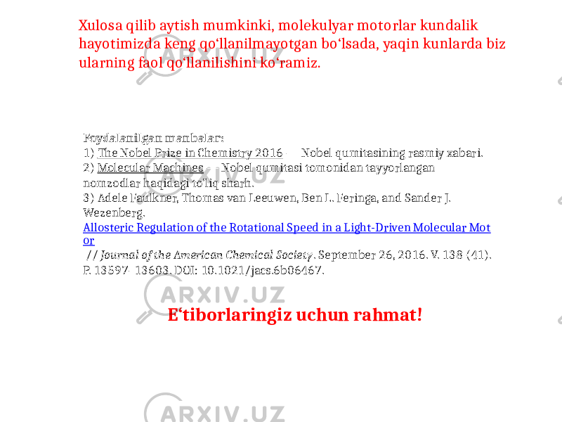 Xulosa qilib aytish mumkinki, molekulyar motorlar kundalik hayotimizda keng qo‘llanilmayotgan bo‘lsada, yaqin kunlarda biz ularning faol qo‘llanilishini ko‘ramiz. Foydalanilgan manbalar: 1) The Nobel Prize in Chemistry 2016  — Nobel qumitasining rasmiy xabari. 2) Molecular Machines  — Nobel qumitasi tomonidan tayyorlangan nomzodlar haqidagi to’liq sharh. 3) Adele Faulkner, Thomas van Leeuwen, Ben L. Feringa, and Sander J. Wezenberg. Allosteric Regulation of the Rotational Speed in a Light-Driven Molecular Mot or  // Journal of the American Chemical Society . September 26, 2016. V. 138 (41). P. 13597–13603. DOI: 10.1021/jacs.6b06467. E‘tiborlaringiz uchun rahmat! 