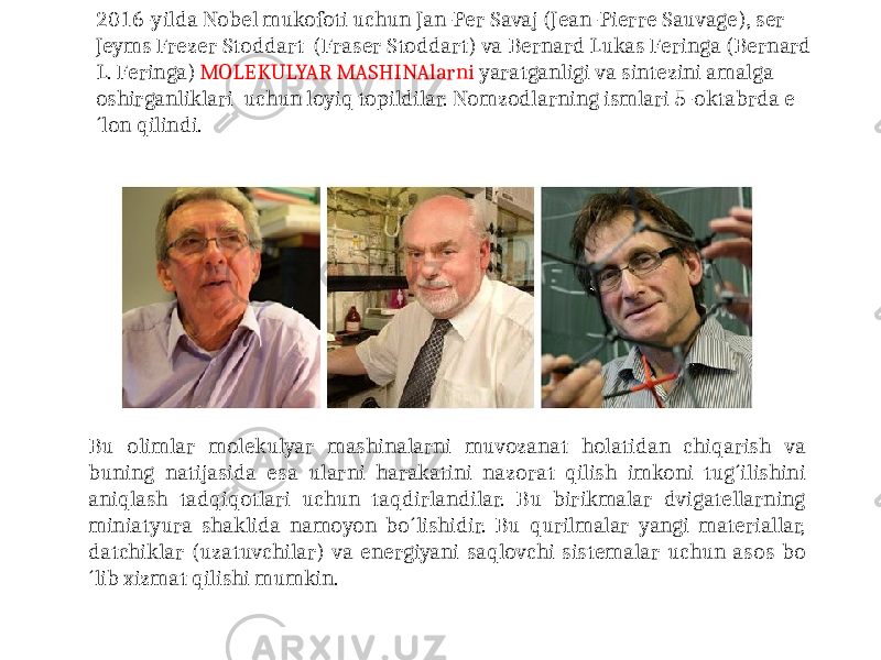 2016-yilda Nobel mukofoti uchun Jan-Per Savaj (Jean-Pierre Sauvage), ser Jeyms Frezer Stoddart (Fraser Stoddart) va Bernard Lukas Feringa (Bernard L. Feringa) MOLEKULYAR MASHINAlarni yaratganligi va sintezini amalga oshirganliklari uchun loyiq topildilar. Nomzodlarning ismlari 5-oktabrda e ´lon qilindi. Bu olimlar molekulyar mashinalarni muvozanat holatidan chiqarish va buning natijasida esa ularni harakatini nazorat qilish imkoni tug´ilishini aniqlash tadqiqotlari uchun taqdirlandilar. Bu birikmalar dvigatellarning miniatyura shaklida namoyon bo´lishidir. Bu qurilmalar yangi materiallar, datchiklar (uzatuvchilar) va energiyani saqlovchi sistemalar uchun asos bo ´lib xizmat qilishi mumkin. 