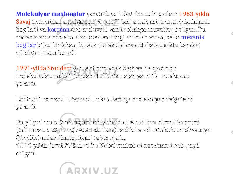 Molekulyar mashinalar yaratish yo´lidagi birinchi qadam 1983-yilda Savaj tomonidan amalga oshirilgan. U ikkita halqasimon molekulalarni bog´ladi va katenan deb ataluvchi zanjir olishga muvaffaq bo´lgan. Bu sistemalarda molekulalar kovalent bog´lar bilan emas, balki mexanik bog´lar bilan birikkan, bu esa molekulalarga nisbatan erkin harakat qilishga imkon beradi. 1991-yilda Stoddart gantelsimon shakldagi va halqasimon molekuladan tashkil topgan sinf birikmalar, ya‘ni ilk rotaksanni yaratdi. Uchinchi nomzod –Bernard Lukas Feringa molekulyar dvigatelni yaratdi. Bu yil pul mukofotining umumiy miqdori 8 million shved kronini (tahminan 953 ming AQSH dollari ) tashkil etadi. Mukofotni Shvetsiya Qirollik Fanlar Akademiyasi ta´sis etadi. 2016-yilda jami 273 ta olim Nobel mukofoti nominanti etib qayd etilgan. 