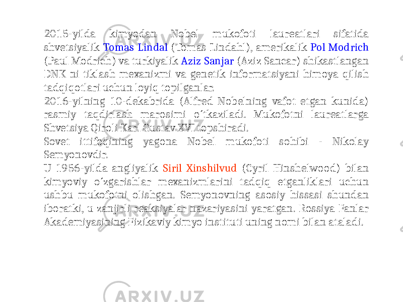 2015-yilda kimyodan Nobel mukofoti laureatlari sifatida shvetsiyalik Tomas Lindal (Tomas Lindahl), amerikalik Pol Modrich (Paul Modrich) va turkiyalik Aziz Sanjar (Aziz Sancar) shikastlangan DNK ni tiklash mexanizmi va genetik informatsiyani himoya qilish tadqiqotlari uchun loyiq topilganlar. 2016-yilning 10-dekabrida (Alfred Nobelning vafot etgan kunida) rasmiy taqdirlash marosimi o´tkaziladi. Mukofotni laureatlarga Shvetsiya Qiroli Karl Gustav XVI topshiradi. Sovet ittifoqining yagona Nobel mukofoti sohibi - Nikolay Semyonovdir. U 1956-yilda angliyalik Siril Xinshilvud (Cyril Hinshelwood) bilan kimyoviy o´zgarishlar mexanizmlarini tadqiq etganliklari uchun ushbu mukofotni olishgan. Semyonovning asosiy hissasi shundan iboratki, u zanjirli reaksiyalar nazariyasini yaratgan. Rossiya Fanlar Akademiyasining Fizikaviy kimyo instituti uning nomi bilan ataladi. 