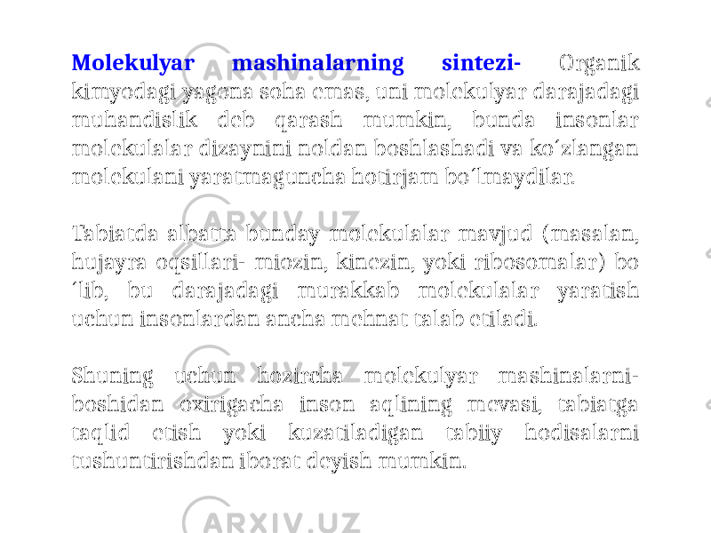 Molekulyar mashinalarning sintezi- Organik kimyodagi yagona soha emas, uni molekulyar darajadagi muhandislik deb qarash mumkin, bunda insonlar molekulalar dizaynini noldan boshlashadi va ko´zlangan molekulani yaratmaguncha hotirjam bo´lmaydilar. Tabiatda albatta bunday molekulalar mavjud (masalan, hujayra oqsillari- miozin, kinezin, yoki ribosomalar) bo ´lib, bu darajadagi murakkab molekulalar yaratish uchun insonlardan ancha mehnat talab etiladi. Shuning uchun hozircha molekulyar mashinalarni- boshidan oxirigacha inson aqlining mevasi, tabiatga taqlid etish yoki kuzatiladigan tabiiy hodisalarni tushuntirishdan iborat deyish mumkin. 