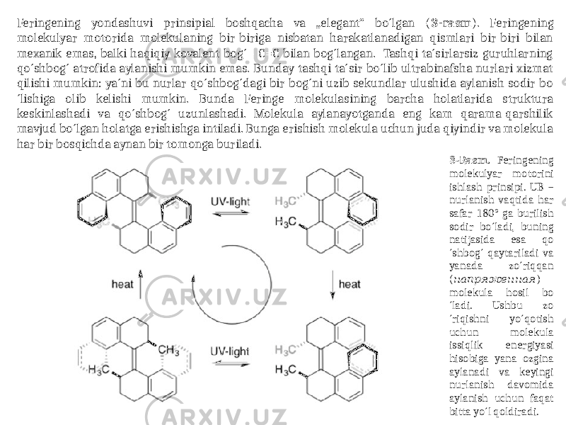 Feringening yondashuvi prinsipial boshqacha va „elegant“ bo´lgan ( 3-rasm ). Feringening molekulyar motorida molekulaning bir-biriga nisbatan harakatlanadigan qismlari bir-biri bilan mexanik emas, balki haqiqiy kovalent bog´ - C=C bilan bog´langan. Tashqi ta´sirlarsiz guruhlarning qo´shbog´ atrofida aylanishi mumkin emas. Bunday tashqi ta´sir bo´lib ultrabinafsha nurlari xizmat qilishi mumkin: ya´ni bu nurlar qo´shbog´dagi bir bog´ni uzib sekundlar ulushida aylanish sodir bo ´lishiga olib kelishi mumkin. Bunda Feringe molekulasining barcha holatlarida struktura keskinlashadi va qo´shbog´ uzunlashadi. Molekula aylanayotganda eng kam qarama-qarshilik mavjud bo´lgan holatga erishishga intiladi. Bunga erishish molekula uchun juda qiyindir va molekula har bir bosqichda aynan bir tomonga buriladi. 3-Rasm. Feringening molekulyar motorini ishlash prinsipi. UB – nurlanish vaqtida har safar 180° ga burilish sodir bo´ladi, buning natijasida esa qo ´shbog´ qaytariladi va yanada zo´riqqan ( напряженная ) molekula hosil bo ´ladi. Ushbu zo ´riqishni yo´qotish uchun molekula issiqlik energiyasi hisobiga yana ozgina aylanadi va keyingi nurlanish davomida aylanish uchun faqat bitta yo´l qoldiradi. 