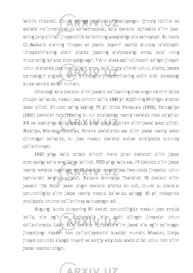 keltirib chiqaradi. Chunki so`nggi payt larda o`tkazilayotgan ijtimoiy tahlillar va statistik ma`lumot lar shuni ko`rsatmoqdaki, ko`p davlatlar tajribasida o`lim jazo - sining joriy qilinishi jinoyatchilik ko`lamining pasayishiga olib kelmayapti. Bu haqda Ch.Bekkaria o`zining &#34;Jinoyat va jazolar bayo ni&#34; asarida shunday ta`kidlaydi: &#34;Jinoyatchilikning oldini olishda jazoning shafqatsizligi emas, balki uning muqarrarligi ko`proq ahamiyatga ega&#34;. YA`ni shaxs sodir qilmoqchi bo`lgan jinoyati uchun shafqatsiz jazo mavjudligini emas, balki jinoiy qilmish uchun, albatta, jazosiz qolmasligini anglashi lozim. Shundagina jinoyatchilikning oldini olish borasidagi kurash samara berishi mumkin. Jahondagi ko`p davlatlar o`lim jazosini qo`llashning cheklan gan tizimini ishlab chiqqan bo`lsa-da, mazkur jazo birinchi bo`lib 1846 yil AQShning Michigan shtatida bekor qilindi. Shundan so`ng keyingi 20 yil ichida Venesuela (1863), Portugaliya (1867) davlat lari ham jazoning bu turi amaliyotiga rasmiy ravishda chek qo`ydi lar. XX asr boshlariga kelib, boshqa bir qator davlatlarda ham o`lim jazosi bekor qilindi. Braziliya, Monako, Islandiya, Panama davlatlarida esa o`lim jazosi rasmiy bekor qilinmagan bo`lsa-da, bu jazo mazkur davlatlar sudlov amaliyotida butunlay qo`llanil maydi. 1990 yilga kelib tarixda birinchi marta jahon davlatlari o`lim jazosi ahamiyatiga ko`ra teng ikkiga bo`lindi. 2000 yilga kelib esa, 72 davlatda o`lim jazosi rasmiy ravishda tugatilgan va 13 davlatda mazkur jazo favqulodda jinoyatlar uchun tayinlanishi belgilab qo`yildi. Xalqaro Amnistiya Tashkiloti 23 davlatni o`lim jazosini &#34;De Facto&#34; bekor qilgan davlatlar sifatida tan oldi, chunki bu davlatlar qonunchiligida o`lim jazosi rasmiy mavjud bo`lsa-da, so`nggi 10 yil mobaynida amaliyotda umuman qo`llanilmay kelinayotgan edi. Bugungi kunda dunyoning 87 davlati qonunchiligida mazkur ja zo amalda bo`lib, o`ta og`ir va shafqatsizlik bilan sodir qilingan jinoyatlar uchun qo`llanilmoqda. Lekin ba`zi davlatlar tajriba sida o`lim jazosi o`ta og`ir bo`lmagan jinoyatlarga nisbatan ham qo`llanilayotanini kuzatish mumkin. Masalan, Liviya jinoyat qonu nida alkogol importi va xorijiy valyutada savdo qilish uchun ham o`lim jazosi nazarda tutilgan. 