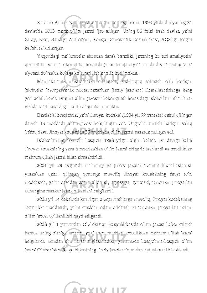 Xalqaro Amnistiya Tashkiloti ma`lumotlariga ko`ra, 1999 yilda dunyoning 31 davlatida 1813 marta o`lim jazosi ijro etil gan. Uning 85 foizi besh davlat, ya`ni Xitoy, Eron, Saudiya Arabi stoni, Kongo Demokratik Respublikasi, AQShga to`g`ri kelishi ta`kidlangan. Yuqoridagi ma`lumotlar shundan darak beradiki, jazoning bu turi amaliyotini qisqartirish va uni bekor qilish borasida jahon hamjamiyati hamda davlatlarning ichki siyosati doirasida ko`zga ko`rinarli ishlar olib borilmokda. Mamlakatimiz mustaqillikka erishgach, sud-huquq sohasida olib borilgan islohotlar insonparvarlik nuqtai-nazaridan ji noiy jazolarni liberallashtirishga keng yo`l ochib berdi. Birgina o`lim jazosini bekor qilish borasidagi islohotlarni shartli ra - vishda to`rt bosqichga bo`lib o`rganish mumkin. Dastlabki bosqichda, ya`ni Jinoyat kodeksi (1994 yil 22 sen tabr) qabul qilingan davrda 13 moddada o`lim jazosi belgilangan edi. Ungacha amalda bo`lgan sobiq ittifoq davri Jinoyat kodeksida 30 moddada o`lim jazosi nazarda tutilgan edi. Islohotlarning ikkinchi bosqichi 1998 yilga to`g`ri keladi. Bu davrga kelib Jinoyat kodeksining yana 5 moddasidan o`lim jazosi chiqarib tashlandi va ozodlikdan mahrum qilish jazosi bilan al mashtirildi. 2001 yil 29 avgustda ma`muriy va jinoiy jazolar tizimini liberallashtirish yuzasidan qabul qilingan qonunga muvofiq Ji noyat kodeksining faqat to`rt moddasida, ya`ni qasddan odam o`l dirish, agressiya, genotsid, terrorizm jinoyatlari uchungina mazkur jazo qo`llanishi belgilandi. 2003 yil 14 dekabrda kiritilgan o`zgarti rishlarga muvofiq, Jinoyat kodeksining faqat ikki moddasida, ya`ni qasddan odam o`ldirish va terrorizm jinoyatlari uchun o`lim jazosi qo`llanilishi qayd etilgandi. 2008 yil 1 yanvardan O`zbekiston Respublikasida o`lim jazosi bekor qilindi hamda uning o`rniga umrbod yoki uzoq muddatli ozodlikdan mahrum qilish jazosi belgilandi. Bundan shu narsa anglashiladiki, yurtimizda bosqichma-bosqich o`lim jazo si O`zbekiston Respublikasining jinoiy jazolar tizimidan butun lay olib tashlandi. 