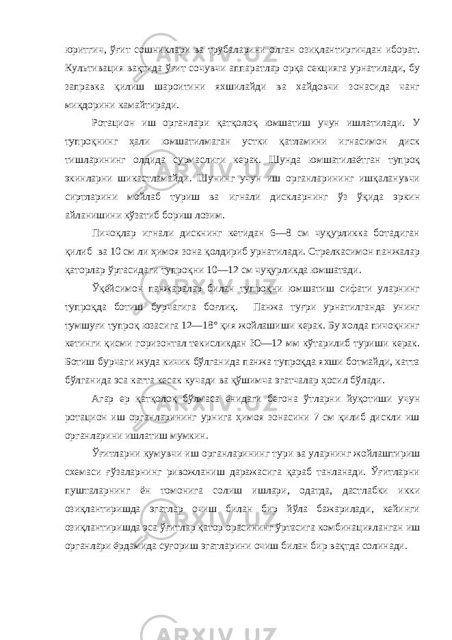 юритгич, ўғит сошниклари ва трубаларини олган озиқлантиргичдан иборат. Культивация вақтида ўғит сочувчи аппаратлар орқа секцияга урнатилади, бу заправка қилиш шароитини яхшилайди ва хайдовчи зонасида чанг миқдорини камайтиради. Ротацион иш органлари қатқолоқ юмшатиш учун ишлатилади. У тупроқнинг ҳали юмшатилмаган устки қатламини игнасимон диск тишларининг олдида сурмаслиги керак. Шунда юмшатилаётган тупроқ экинларни шикастламайди. Шунинг учун иш органларининг ишқаланувчи сиртларини мойлаб туриш ва игнали дискларнинг ўз ўқида эркин айланишини кўзатиб бориш лозим. Пичоқлар игнали дискнинг кетидан 6—8 см чуқурликка ботадиган қилиб ва 10 см ли ҳимоя зона қолдириб урнатилади. Стрелкасимон панжалар қаторлар ўртасидаги тупроқни 10—12 см чуқурликда юмшатади. Ўқёйсимон панжаралар билан тупроқни юмшатиш сифати уларнинг тупроқда ботиш бурчагига боғлиқ. Панжа туғри урнатилганда унинг тумшуғи тупроқ юзасига 12—18° қия жойлашиши керак. Бу холда пичоқнинг кетинги қисми горизонтал текисликдан Ю—12 мм кўтарилиб туриши керак. Ботиш бурчаги жуда кичик бўлганида панжа тупроқда яхши ботмайди, катта бўлганида эса катта кесак кучади ва қўшимча эгатчалар ҳосил бўлади. Агар ер қатқолоқ бўлмаса ёнидаги бегона ўтларни йуқотиши учун ротацион иш органларининг урнига ҳимоя зонасини 7 см қилиб дискли иш органларини ишлатиш мумкин. Ўғитларни кумувчи иш органларининг тури ва уларнинг жойлаштириш схемаси ғўзаларнинг ривожланиш даражасига қараб танланади. Ўғитларни пушталарнинг ён томонига солиш ишлари, одатда, дастлабки икки озиқлантиришда эгатлар очиш билан бир йўла бажарилади, кейинги озиқлантиришда эса ўғитлар қатор орасининг ўртасига комбинацияланган иш органлари ёрдамида суғориш эгатларини очиш билан бир вақтда солинади. 