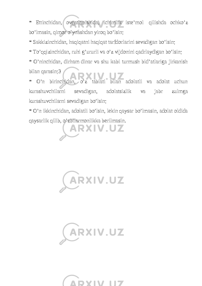 * E t t i n c h i d a n , o v q a t l a n i s h i d a , i c h i m l ik i s t e ’ m o l q i l i s h da o c h k o’ z b o’l masin, qi m o r o ’ y n a s h d a n y i ro q bo’ l si n ; * S a k ki zi n c h i d a n , h a q i q a t n i h a q i q a t t arf d or l a r ini s eva d i g a n b o’ l si n ; * T o ’ qq i z i n c h idan, r u h i g ’ u r u r l i v a o ’ z v ij d on i ni q a d r l a y digan b o’ l s i n ; * O’ni n c h i d a n , d i r ha m d i na r v a s h u k a bi t u r m ush b i d ’ a t l a r i ga ji r k a n i s h bi l a n q ara s i n ;3 * O’n b i r i n ch i d an, o’ z t ab i a t i b i l a n a d o l at l i v a a d ol at u c h un k u r as h uv c hi l a r ni s e v a di g a n , ado l a t si z l ik v a j a b r z u l m g a k u r as h uv c hi l a r ni s ev a d i g a n b o ’ l s i n ; * O ’n i k k i n c h id a n , a d o l at l i b o’ l si n , l e k i n q a y sar b o ’ l mas i n , a d o l at old i d a q a y sar l ik q i l i b , o’ z b i l a r m o n l i k ka b er i l mas i n . 