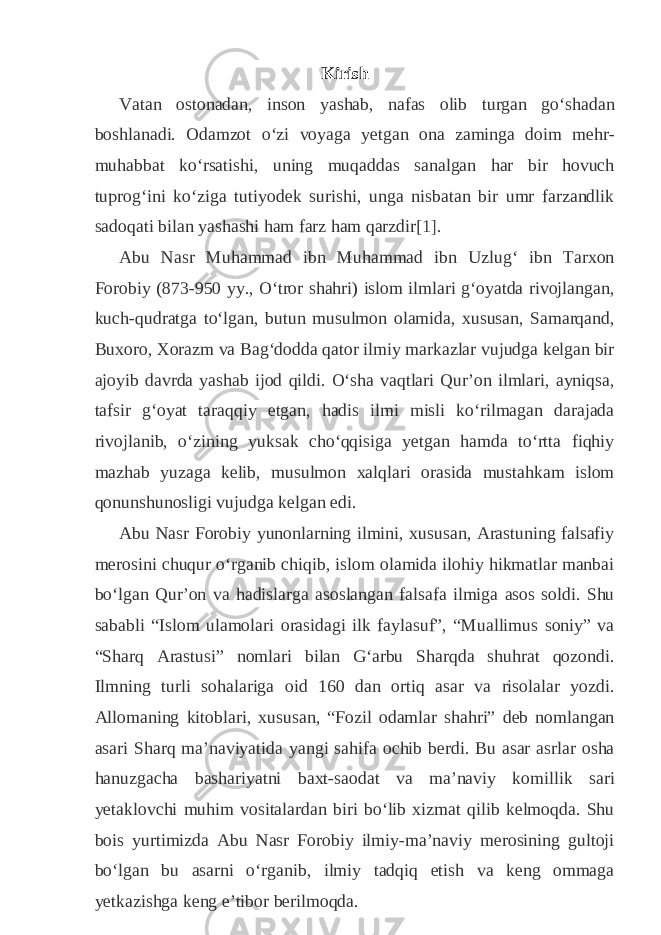 Kirish Vatan ostonadan, inson yashab, nafas olib turgan goʻshadan boshlanadi. Odamzot oʻzi voyaga yetgan ona zaminga doim mehr- muhabbat koʻrsatishi, uning muqaddas sanalgan har bir hovuch tuprogʻini koʻziga tutiyodek surishi, unga nisbatan bir umr farzandlik sadoqati bilan yashashi ham farz ham qarzdir [1] . Abu Nasr Muhammad ibn Muhammad ibn Uzlugʻ ibn Tarxon Forobiy (873-950 yy., Oʻtror shahri) islom ilmlari gʻoyatda rivojlangan, kuch-qudratga toʻlgan, butun musulmon olamida, xususan, Samarqand, Buxoro, Xorazm va Bagʻdodda qator ilmiy markazlar vujudga kelgan bir ajoyib davrda yashab ijod qildi. Oʻsha vaqtlari Qurʼon ilmlari, ayniqsa, tafsir gʻoyat taraqqiy etgan, hadis ilmi misli koʻrilmagan darajada rivojlanib, oʻzining yuksak choʻqqisiga yetgan hamda toʻrtta fiqhiy mazhab yuzaga kelib, musulmon xalqlari orasida mustahkam islom qonunshunosligi vujudga kelgan edi. Abu Nasr Forobiy yunonlarning ilmini, xususan, Arastuning falsafiy merosini chuqur oʻrganib chiqib, islom olamida ilohiy hikmatlar manbai boʻlgan Qurʼon va hadislarga asoslangan falsafa ilmiga asos soldi. Shu sababli “Islom ulamolari orasidagi ilk faylasuf”, “Muallimus soniy” va “Sharq Arastusi” nomlari bilan Gʻarbu Sharqda shuhrat qozondi. Ilmning turli sohalariga oid 160 dan ortiq asar va risolalar yozdi. Allomaning kitoblari, xususan, “Fozil odamlar shahri” deb nomlangan asari Sharq maʼnaviyatida yangi sahifa ochib berdi. Bu asar asrlar osha hanuzgacha bashariyatni baxt-saodat va maʼnaviy komillik sari yetaklovchi muhim vositalardan biri boʻlib xizmat qilib kelmoqda. Shu bois yurtimizda Abu Nasr Forobiy ilmiy-maʼnaviy merosining gultoji boʻlgan bu asarni oʻrganib, ilmiy tadqiq etish va keng ommaga yetkazishga keng eʼtibor berilmoqda. 