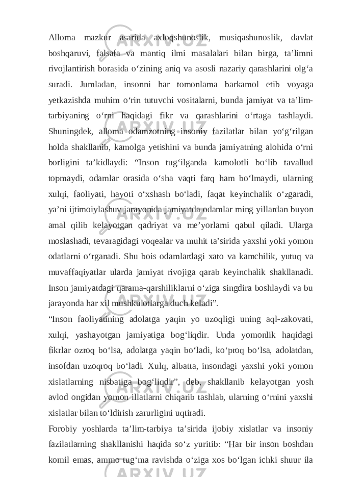 Alloma mazkur asarida axloqshunoslik, musiqashunoslik, davlat boshqaruvi, falsafa va mantiq ilmi masalalari bilan birga, taʼlimni rivojlantirish borasida oʻzining aniq va asosli nazariy qarashlarini olgʻa suradi. Jumladan, insonni har tomonlama barkamol etib voyaga yetkazishda muhim oʻrin tutuvchi vositalarni, bunda jamiyat va taʼlim- tarbiyaning oʻrni haqidagi fikr va qarashlarini oʻrtaga tashlaydi. Shuningdek, alloma odamzotning insoniy fazilatlar bilan yoʻgʻrilgan holda shakllanib, kamolga yetishini va bunda jamiyatning alohida oʻrni borligini taʼkidlaydi: “Inson tugʻilganda kamolotli boʻlib tavallud topmaydi, odamlar orasida oʻsha vaqti farq ham boʻlmaydi, ularning xulqi, faoliyati, hayoti oʻxshash boʻladi, faqat keyinchalik oʻzgaradi, yaʼni ijtimoiylashuv jarayonida jamiyatda odamlar ming yillardan buyon amal qilib kelayotgan qadriyat va meʼyorlarni qabul qiladi. Ularga moslashadi, tevaragidagi voqealar va muhit taʼsirida yaxshi yoki yomon odatlarni oʻrganadi. Shu bois odamlardagi xato va kamchilik, yutuq va muvaffaqiyatlar ularda jamiyat rivojiga qarab keyinchalik shakllanadi. Inson jamiyatdagi qarama-qarshiliklarni oʻziga singdira boshlaydi va bu jarayonda har xil mushkulotlarga duch keladi”. “Inson faoliyatining adolatga yaqin yo uzoqligi uning aql-zakovati, xulqi, yashayotgan jamiyatiga bogʻliqdir. Unda yomonlik haqidagi fikrlar ozroq boʻlsa, adolatga yaqin boʻladi, koʻproq boʻlsa, adolatdan, insofdan uzoqroq boʻladi. Xulq, albatta, insondagi yaxshi yoki yomon xislatlarning nisbatiga bogʻliqdir”, deb, shakllanib kelayotgan yosh avlod ongidan yomon illatlarni chiqarib tashlab, ularning oʻrnini yaxshi xislatlar bilan toʻldirish zarurligini uqtiradi. Forobiy yoshlarda taʼlim-tarbiya taʼsirida ijobiy xislatlar va insoniy fazilatlarning shakllanishi haqida soʻz yuritib: “Har bir inson boshdan komil emas, ammo tugʻma ravishda oʻziga xos boʻlgan ichki shuur ila 