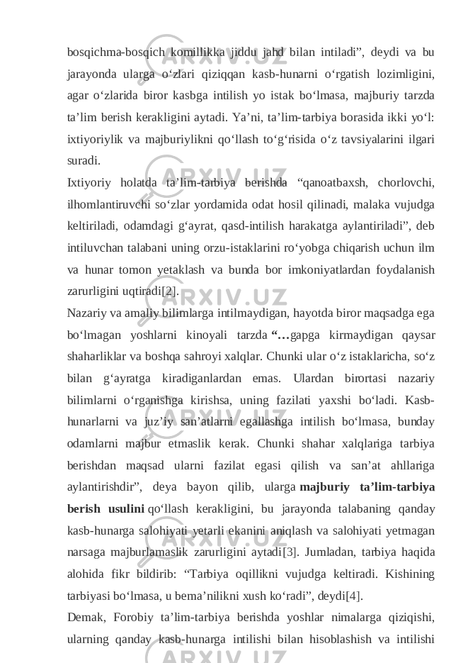 bosqichma-bosqich komillikka jiddu jahd bilan intiladi”, deydi va bu jarayonda ularga oʻzlari qiziqqan kasb-hunarni oʻrgatish lozimligini, agar oʻzlarida biror kasbga intilish yo istak boʻlmasa, majburiy tarzda taʼlim berish kerakligini aytadi. Yaʼni, taʼlim-tarbiya borasida ikki yoʻl: ixtiyoriylik va majburiylikni qoʻllash toʻgʻrisida oʻz tavsiyalarini ilgari suradi. Ixtiyoriy holatda taʼlim-tarbiya berishda “qanoatbaxsh, chorlovchi, ilhomlantiruvchi soʻzlar yordamida odat hosil qilinadi, malaka vujudga keltiriladi, odamdagi gʻayrat, qasd-intilish harakatga aylantiriladi”, deb intiluvchan talabani uning orzu-istaklarini roʻyobga chiqarish uchun ilm va hunar tomon yetaklash va bunda bor imkoniyatlardan foydalanish zarurligini uqtiradi [2] . Nazariy va amaliy bilimlarga intilmaydigan, hayotda biror maqsadga ega boʻlmagan yoshlarni kinoyali tarzda   “… gapga kirmaydigan qaysar shaharliklar va boshqa sahroyi xalqlar. Chunki ular oʻz istaklaricha, soʻz bilan gʻayratga kiradiganlardan emas. Ulardan birortasi nazariy bilimlarni oʻrganishga kirishsa, uning fazilati yaxshi boʻladi. Kasb- hunarlarni va juzʼiy sanʼatlarni egallashga intilish boʻlmasa, bunday odamlarni majbur etmaslik kerak. Chunki shahar xalqlariga tarbiya berishdan maqsad ularni fazilat egasi qilish va sanʼat ahllariga aylantirishdir”, deya bayon qilib, ularga   majburiy taʼlim-tarbiya berish usulini   qoʻllash kerakligini, bu jarayonda talabaning qanday kasb-hunarga salohiyati yetarli ekanini aniqlash va salohiyati yetmagan narsaga majburlamaslik zarurligini aytadi [3] . Jumladan, tarbiya haqida alohida fikr bildirib: “Tarbiya oqillikni vujudga keltiradi. Kishining tarbiyasi boʻlmasa, u bemaʼnilikni xush koʻradi”, deydi [4] . Demak, Forobiy taʼlim-tarbiya berishda yoshlar nimalarga qiziqishi, ularning qanday kasb-hunarga intilishi bilan hisoblashish va intilishi 