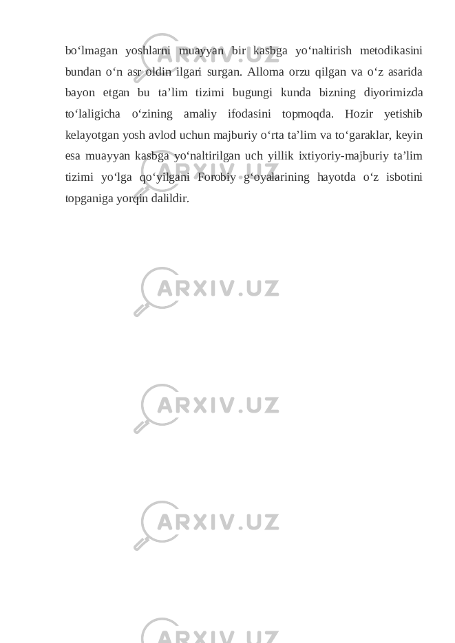 boʻlmagan yoshlarni muayyan bir kasbga yoʻnaltirish metodikasini bundan oʻn asr oldin ilgari surgan. Alloma orzu qilgan va oʻz asarida bayon etgan bu taʼlim tizimi bugungi kunda bizning diyorimizda toʻlaligicha oʻzining amaliy ifodasini topmoqda. Hozir yetishib kelayotgan yosh avlod uchun majburiy oʻrta taʼlim va toʻgaraklar, keyin esa muayyan kasbga yoʻnaltirilgan uch yillik ixtiyoriy-majburiy taʼlim tizimi yoʻlga qoʻyilgani Forobiy gʻoyalarining hayotda oʻz isbotini topganiga yorqin dalildir. 