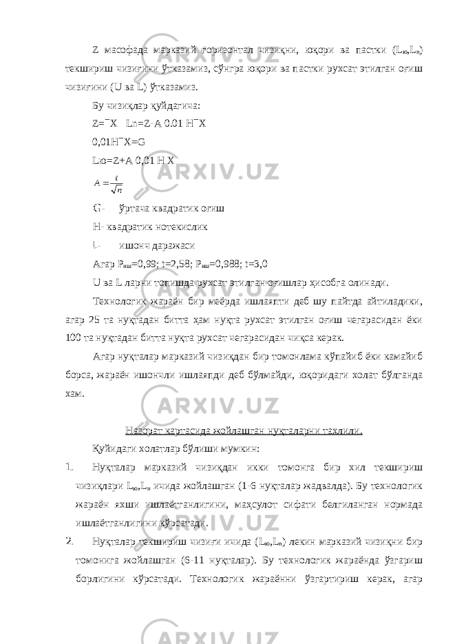 Z масофада марказий горизонтал чизиқни, юқори ва пастки ( L ю , L n ) текшириш чизиғини ўтказамиз, сўнгра юқори ва пастки рухсат этилган оғиш чизиғини ( U ва L ) ўтказамиз. Бу чизиқлар қуйдагича: Z =  Х Ln = Z - A 0.01 H  X 0,01H  X=G L ю= Z+A 0,01 H XА t n  G- ўртача квадратик оғиш Н- квадратик нотекислик t- ишонч даражаси Агар Р иш =0,99; t=2,58; Р иш =0,988; t=3,0 U ва L ларни топишда рухсат этилган оғишлар ҳисобга олинади. Технологик жараён бир меёрда ишлаяпти деб шу пайтда айтиладики, агар 25 та нуқтадан битта ҳам нуқта рухсат этилган оғиш чегарасидан ёки 100 та нуқтадан битта нуқта рухсат чегарасидан чиқса керак. Агар нуқталар марказий чизиқдан бир томонлама кўпайиб ёки камайиб борса, жараён ишончли ишлаяпди деб бўлмайди, юқоридаги холат бўлганда хам. Назорат картасида жойлашган нуқталарни тахлили. Қуйидаги холатлар бўлиши мумкин: 1. Нуқталар марказий чизиқдан икки томонга бир хил текшириш чизиқлари L ю , L n ичида жойлашган (1-6 нуқталар жадвалда). Бу технологик жараён яхши ишлаётганлигини, маҳсулот сифати белгиланган нормада ишлаётганлигини кўрсатади. 2. Нуқталар текшириш чизиғи ичида ( L ю , L n ) лекин марказий чизиқни бир томонига жойлашган (6-11 нуқталар). Бу технологик жараёнда ўзгариш борлигини кўрсатади. Технологик жараённи ўзгартириш керак, агар 